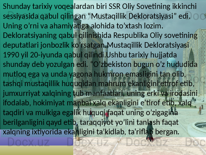 Shunday tarixiy voqealardan biri SSR Oliy Sovetining ikkinchi 
sessiyasida qabul qilingan “Mustaqillik Dekloratsiyasi” edi. 
Uning o’rni va ahamiyatiga alohida to’xtash lozim. 
Dekloratsiyaning qabul qilinishida Respublika Oliy sovetining 
deputatlari jonbozlik ko’rsatgan.Mustaqillik Dekloratsiyasi 
1990 yil 20-iyunda qabul qilindi.Ushbu tarixiy hujjatda 
shunday deb yozulgan edi. “O’zbekiston bugun o’z hududida 
mutloq ega va unda yagona hukmron emasligini tan olib, 
tashqi mustaqillik huquqidan mahrum ekanligini etirof etib, 
jumxurriyat xalqining tub manfaatlari, uning erki va irodasini 
ifodalab, hokimiyat manbai xalq ekanligini e’tirof etib, xalq 
taqdiri va mulkiga egalik huquqi faqat uning o’zigagina 
berilganligini qayd etib, taraqqiyot yo’lini tanlash faqat 
xalqning ixtiyorida ekanligini ta’kidlab,  ta'riflab bergan.