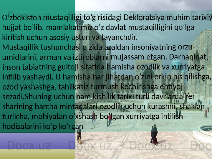 O’zbe	kisto	n mu	staqi	lligi to	’g’ris	idagi	 Dekl	orats	iya m	uhim	 tarix	iy 	
hujjat	 bo’li	b, ma	mlak	atim	iz o’z	 davla	t mu	staqi	lligini	 qo’lga	 	
kiritis	h uch	un a	sosiy 	ustun	 va t	ayanc	hdir.	
Must	aqillik	 tush	unch	asi o	’zida 	azald	an in	soniy	atnin	g orz	u-	
umid	larini	, arm	an va	 iztiro	blarn	i mu	jassa	m etg	an. D	arha	qiqat	, 	
inson	 tabia	tning	 gult	oji sif	atida	 ham	isha o	zodl	ik va 	xurriy	atga	 	
intilib	 yash	aydi.	 U ha	mish	a har	 jihat	dan o	’zini 	erkin	 his q	ilishg	a, 	
ozod 	yasha	shga	, tahl	ikasiz	 turm	ush 	kechi	rishg	a ehti	yoj 	
sezad	i.Shu	ning 	uchu	n ham	 kish	ilik ta	rixi t	urli d	avrla	rda Y	er 	
sharin	ing b	arch	a min	taqa	lari o	zodlik	 uchu	n ku	rashn	i, sha	klan	 	
turlic	ha, m	ohiya	tan o	’xsha	sh b	o’lgan	 xurr	iyatg	a inti	lish 	
hodis	alarin	i ko’p	 ko’r	gan