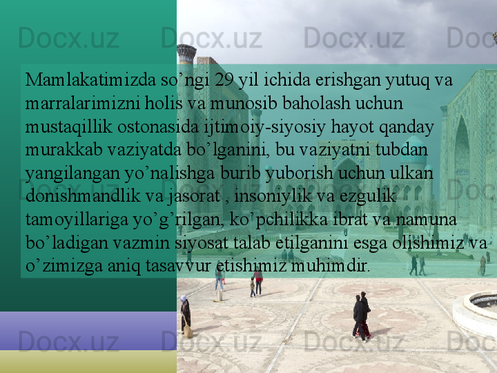 Mamlakatimizda so’ngi 29 yil ichida erishgan yutuq va 
marralarimizni holis va munosib baholash uchun 
mustaqillik ostonasida ijtimoiy-siyosiy hayot qanday 
murakkab vaziyatda bo’lganini, bu vaziyatni tubdan 
yangilangan yo’nalishga burib yuborish uchun ulkan 
donishmandlik va jasorat , insoniylik va ezgulik 
tamoyillariga yo’g’rilgan, ko’pchilikka ibrat va namuna 
bo’ladigan vazmin siyosat talab etilganini esga olishimiz va 
o’zimizga aniq tasavvur etishimiz muhimdir.