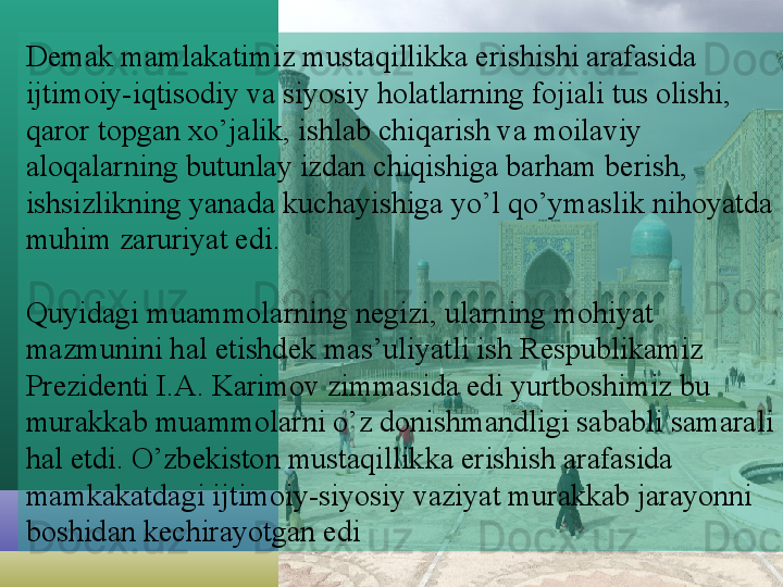 Demak mamlakatimiz mustaqillikka erishishi arafasida 
ijtimoiy-iqtisodiy va siyosiy holatlarning fojiali tus olishi, 
qaror topgan xo’jalik, ishlab chiqarish va moilaviy 
aloqalarning butunlay izdan chiqishiga barham berish, 
ishsizlikning yanada kuchayishiga yo’l qo’ymaslik nihoyatda 
muhim zaruriyat edi.
Quyidagi muammolarning negizi, ularning mohiyat 
mazmunini hal etishdek mas’uliyatli ish Respublikamiz 
Prezidenti I.A. Karimov zimmasida edi yurtboshimiz bu 
murakkab muammolarni o’z donishmandligi sababli samarali 
hal etdi. O’zbekiston mustaqillikka erishish arafasida 
mamkakatdagi ijtimoiy-siyosiy vaziyat murakkab jarayonni 
boshidan kechirayotgan edi