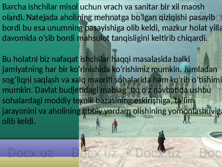 Barcha ishchilar misol uchun vrach va sanitar bir xil maosh 
olardi. Natejada aholining mehnatga bo’lgan qiziqishi pasayib 
bordi bu esa unumning pasayishiga olib keldi, mazkur holat yillar 
davomida o’sib bordi mahsulot tanqisligini keltirib chiqardi.
Bu holatni biz nafaqat ishchilar haqqi masalasida balki 
jamiyatning har bir ko’rinishida ko’rishimiz mumkin. Jumladan 
sog’liqni saqlash va xalq maorifi sohalarida ham ko’rib o’tishimiz 
mumkin. Davlat budjetidagi mablag’ bu o’z navbatida ushbu 
sohalardagi moddiy texnik bazasining eskirishiga, ta’lim 
jarayonini va aholining tibbiy yordam olishining yomonlashuviga 
olib keldi.
