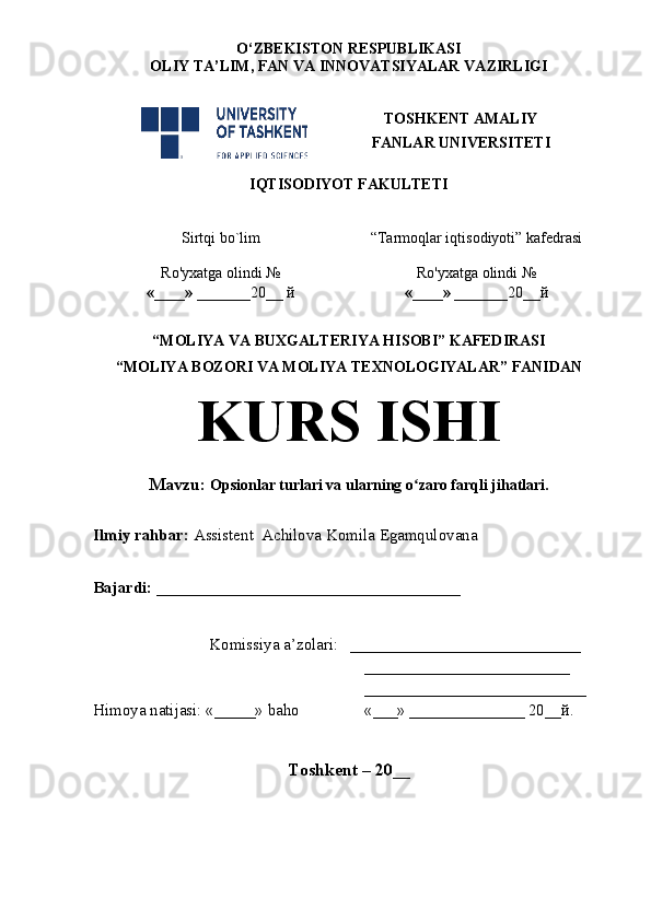 O‘ZBEKISTON RESPUBLIKASI
OLIY TA’LIM , FAN VA INNOVATSIYALAR  VAZIRLIGI
TOSHKENT AMALIY
FANLAR UNIVERSITETI
IQTISODIYOT FAKULTETI
Sirtqi bo`lim “Tarmoqlar iqtisodiyoti” kafedrasi
Ro'yxatga olindi №
«____» _______ 20 __  й Ro'yxatga olindi №
«____» _______ 20 __ й
                                                       
“MOLIYA VA BUXGALTERIYA HISOBI” KAFEDIRASI 
“MOLIYA BOZORI VA MOLIYA TEXNOLOGIYALAR” FANIDAN 
KURS ISHI
Mavzu :  Opsionlar turlari va ularning o zaro farqli jihatlari.ʻ
Ilmiy rahbar:  Assistent  Achilova Komila Egamqulovana
Bajardi:  _____________________________________
Komissiya a’zolari:    ____________________________
_________________________
___________________________
Himoya natijasi:  «_____»  baho «___»   ______________ 20__ й .   
Toshkent – 20 __ 