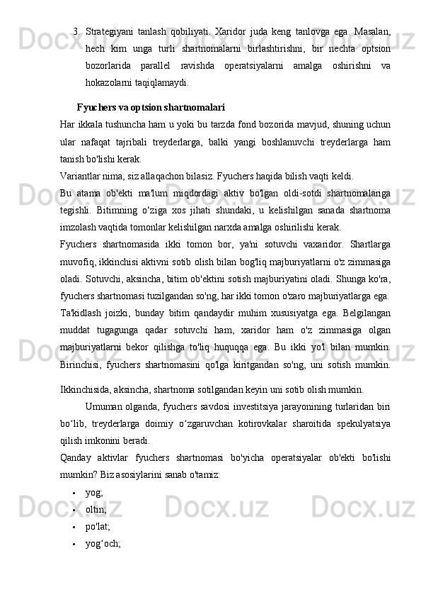 3. Strategiyani   tanlash   qobiliyati.   Xaridor   juda   keng   tanlovga   ega.   Masalan,
hech   kim   unga   turli   shartnomalarni   birlashtirishni,   bir   nechta   optsion
bozorlarida   parallel   ravishda   operatsiyalarni   amalga   oshirishni   va
hokazolarni taqiqlamaydi.
Fyuchers va optsion shartnomalari
Har ikkala tushuncha ham u yoki bu tarzda fond bozorida mavjud, shuning uchun
ular   nafaqat   tajribali   treyderlarga,   balki   yangi   boshlanuvchi   treyderlarga   ham
tanish bo'lishi kerak.
Variantlar nima, siz allaqachon bilasiz. Fyuchers haqida bilish vaqti keldi.
Bu   atama   ob'ekti   ma'lum   miqdordagi   aktiv   bo'lgan   oldi-sotdi   shartnomalariga
tegishli.   Bitimning   o‘ziga   xos   jihati   shundaki,   u   kelishilgan   sanada   shartnoma
imzolash vaqtida tomonlar kelishilgan narxda amalga oshirilishi kerak.
Fyuchers   shartnomasida   ikki   tomon   bor,   ya'ni   sotuvchi   vaxaridor.   Shartlarga
muvofiq, ikkinchisi aktivni sotib olish bilan bog'liq majburiyatlarni o'z zimmasiga
oladi. Sotuvchi, aksincha, bitim ob'ektini sotish majburiyatini oladi. Shunga ko'ra,
fyuchers shartnomasi tuzilgandan so'ng, har ikki tomon o'zaro majburiyatlarga ega.
Ta'kidlash   joizki,   bunday   bitim   qandaydir   muhim   xususiyatga   ega.   Belgilangan
muddat   tugagunga   qadar   sotuvchi   ham,   xaridor   ham   o'z   zimmasiga   olgan
majburiyatlarni   bekor   qilishga   to'liq   huquqqa   ega.   Bu   ikki   yo'l   bilan   mumkin.
Birinchisi,   fyuchers   shartnomasini   qo'lga   kiritgandan   so'ng,   uni   sotish   mumkin.
Ikkinchisida, aksincha, shartnoma sotilgandan keyin uni sotib olish mumkin.
Umuman olganda, fyuchers savdosi  investitsiya  jarayonining turlaridan biri
bo lib,   treyderlarga   doimiy   o zgaruvchan   kotirovkalar   sharoitida   spekulyatsiyaʻ ʻ
qilish imkonini beradi.
Qanday   aktivlar   fyuchers   shartnomasi   bo'yicha   operatsiyalar   ob'ekti   bo'lishi
mumkin?  Biz asosiylarini sanab o'tamiz:
 yog;
 oltin;
 po'lat;
 yog och;	
ʻ 