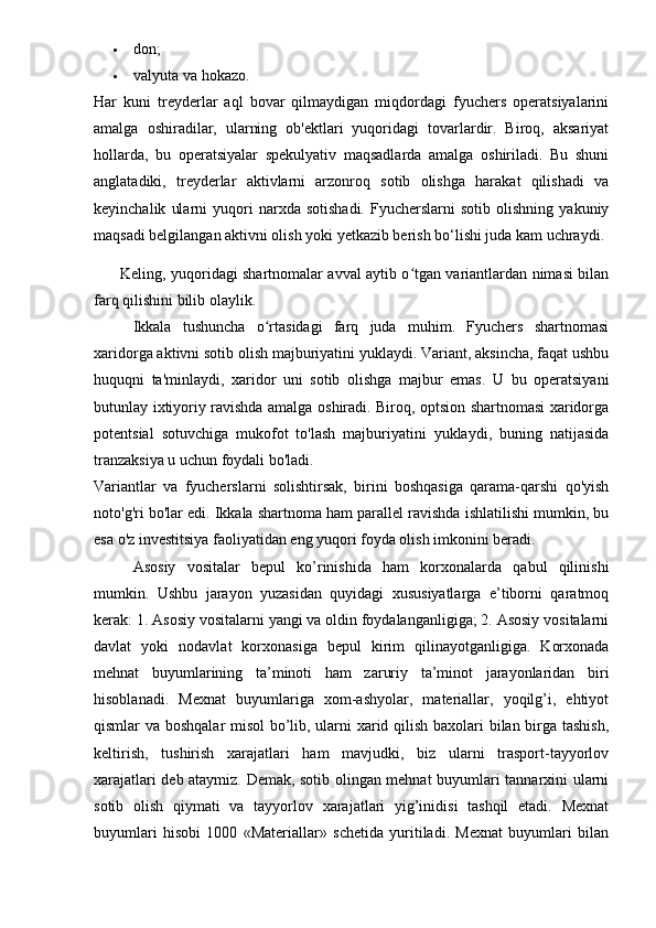  don;
 valyuta va hokazo.
Har   kuni   treyderlar   aql   bovar   qilmaydigan   miqdordagi   fyuchers   operatsiyalarini
amalga   oshiradilar,   ularning   ob'ektlari   yuqoridagi   tovarlardir.   Biroq,   aksariyat
hollarda,   bu   operatsiyalar   spekulyativ   maqsadlarda   amalga   oshiriladi.   Bu   shuni
anglatadiki,   treyderlar   aktivlarni   arzonroq   sotib   olishga   harakat   qilishadi   va
keyinchalik   ularni   yuqori   narxda   sotishadi.   Fyucherslarni   sotib   olishning   yakuniy
maqsadi belgilangan aktivni olish yoki yetkazib berish bo‘lishi juda kam uchraydi.
Keling, yuqoridagi shartnomalar avval aytib o tgan variantlardan nimasi bilanʻ
farq qilishini bilib olaylik.
Ikkala   tushuncha   o rtasidagi   farq   juda   muhim.   Fyuchers   shartnomasi	
ʻ
xaridorga aktivni sotib olish majburiyatini yuklaydi. Variant, aksincha, faqat ushbu
huquqni   ta'minlaydi,   xaridor   uni   sotib   olishga   majbur   emas.   U   bu   operatsiyani
butunlay ixtiyoriy ravishda amalga oshiradi. Biroq, optsion shartnomasi xaridorga
potentsial   sotuvchiga   mukofot   to'lash   majburiyatini   yuklaydi,   buning   natijasida
tranzaksiya u uchun foydali bo'ladi.
Variantlar   va   fyucherslarni   solishtirsak,   birini   boshqasiga   qarama-qarshi   qo'yish
noto'g'ri bo'lar edi. Ikkala shartnoma ham parallel ravishda ishlatilishi mumkin, bu
esa o'z investitsiya faoliyatidan eng yuqori foyda olish imkonini beradi. 
Asosiy   vositalar   bepul   ko’rinishida   ham   korxonalarda   qabul   qilinishi
mumkin.   Ushbu   jarayon   yuzasidan   quyidagi   xususiyatlarga   e’tiborni   qaratmoq
kerak: 1. Asosiy vositalarni yangi va oldin foydalanganligiga; 2. Asosiy vositalarni
davlat   yoki   nodavlat   korxonasiga   bepul   kirim   qilinayotganligiga.   Korxonada
mehnat   buyumlarining   ta’minoti   ham   zaruriy   ta’minot   jarayonlaridan   biri
hisoblanadi.   Mexnat   buyumlariga   xom-ashyolar,   materiallar,   yoqilg’i,   ehtiyot
qismlar va boshqalar misol bo’lib, ularni xarid qilish baxolari bilan birga tashish,
keltirish,   tushirish   xarajatlari   ham   mavjudki,   biz   ularni   trasport-tayyorlov
xarajatlari deb ataymiz. Demak, sotib olingan mehnat buyumlari tannarxini ularni
sotib   olish   qiymati   va   tayyorlov   xarajatlari   yig’inidisi   tashqil   etadi.   Mexnat
buyumlari   hisobi   1000   «Materiallar»   schetida   yuritiladi.   Mexnat   buyumlari   bilan 
