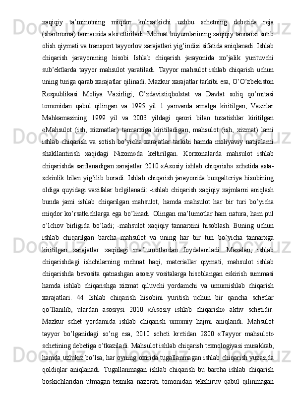 xaqiqiy   ta’minotning   miqdor   ko’rsatkichi   ushbu   schetning   debetida   reja
(shartnoma) tannarxida aks ettiriladi. Mehnat buyumlarining xaqiqiy tannarxi sotib
olish qiymati va transport tayyorlov xarajatlari yig’indisi sifatida aniqlanadi. Ishlab
chiqarish   jarayonining   hisobi   Ishlab   chiqarish   jarayonida   xo’jalik   yurituvchi
sub’ektlarda   tayyor   mahsulot   yaratiladi.   Tayyor   mahsulot   ishlab   chiqarish   uchun
uning turiga qarab xarajatlar qilinadi. Mazkur xarajatlar tarkibi esa, O’O’zbekiston
Respublikasi   Moliya   Vazirligi,   O’zdavistiqbolstat   va   Davlat   soliq   qo’mitasi
tomonidan   qabul   qilingan   va   1995   yil   1   yanvarda   amalga   kiritilgan,   Vazirlar
Mahkamasining   1999   yil   va   2003   yildagi   qarori   bilan   tuzatishlar   kiritilgan
«Mahsulot   (ish,   xizmatlar)   tannarxiga   kiritiladigan,   mahsulot   (ish,   xizmat)   larni
ishlab   chiqarish   va   sotish   bo’yicha   xarajatlar   tarkibi   hamda   moliyaviy   natijalarni
shakllantirish   xaqidagi   Nizom»da   keltirilgan.   Korxonalarda   mahsulot   ishlab
chiqarishda sarflanadigan xarajatlar 2010 «Asosiy ishlab chiqarish» schetida asta-
sekinlik   bilan   yig’ilib   boradi.   Ishlab   chiqarish   jarayonida   buxgalteriya   hisobining
oldiga quyidagi vazifalar belgilanadi: -ishlab chiqarish xaqiqiy xajmlarni aniqlash
bunda   jami   ishlab   chiqarilgan   mahsulot,   hamda   mahsulot   har   bir   turi   bo’yicha
miqdor  ko’rsatkichlarga ega bo’linadi. Olingan ma’lumotlar  ham natura, ham pul
o’lchov   birligida   bo’ladi;   -mahsulot   xaqiqiy   tannarxini   hisoblash.   Buning   uchun
ishlab   chiqarilgan   barcha   mahsulot   va   uning   har   bir   turi   bo’yicha   tannarxga
kiritilgan   xarajatlar   xaqidagi   ma’lumotlardan   foydalaniladi.   Masalan,   ishlab
chiqarishdagi   ishchilarning   mehnat   haqi,   materiallar   qiymati,   mahsulot   ishlab
chiqarishda   bevosita   qatnashgan   asosiy   vositalarga   hisoblangan   eskirish   summasi
hamda   ishlab   chiqarishga   xizmat   qiluvchi   yordamchi   va   umumishlab   chiqarish
xarajatlari.   44   Ishlab   chiqarish   hisobini   yuritish   uchun   bir   qancha   schetlar
qo’llanilib,   ulardan   asosiysi   2010   «Asosiy   ishlab   chiqarish»   aktiv   schetidir.
Mazkur   schet   yordamida   ishlab   chiqarish   umumiy   hajmi   aniqlandi.   Mahsulot
tayyor   bo’lganidagi   so’ng   esa,   2010   scheti   kretidan   2800   «Tayyor   mahsulot»
schetining debetiga o’tkaziladi. Mahsulot ishlab chiqarish texnologiyasi murakkab,
hamda uzlukiz bo’lsa, har oyning oxirida tugallanmagan ishlab chiqarish yuzasida
qoldiqlar   aniqlanadi.   Tugallanmagan   ishlab   chiqarish   bu   barcha   ishlab   chiqarish
boskichlaridan   utmagan   texnika   nazorati   tomonidan   tekshiruv   qabul   qilinmagan 