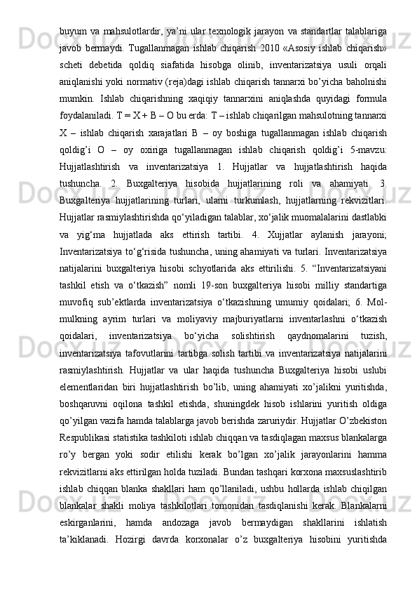 buyum   va   mahsulotlardir,   ya’ni   ular   texnologik   jarayon   va   standartlar   talablariga
javob   bermaydi.   Tugallanmagan   ishlab   chiqarish   2010   «Asosiy   ishlab   chiqarish»
scheti   debetida   qoldiq   siafatida   hisobga   olinib,   inventarizatsiya   usuli   orqali
aniqlanishi  yoki  normativ (reja)dagi ishlab chiqarish tannarxi  bo’yicha baholnishi
mumkin.   Ishlab   chiqarishning   xaqiqiy   tannarxini   aniqlashda   quyidagi   formula
foydalaniladi. T = X + B – O bu erda: T – ishlab chiqarilgan mahsulotning tannarxi
X   –   ishlab   chiqarish   xarajatlari   B   –   oy   boshiga   tugallanmagan   ishlab   chiqarish
qoldig’i   O   –   oy   oxiriga   tugallanmagan   ishlab   chiqarish   qoldig’i   5-mavzu:
Hujjatlashtirish   va   inventarizatsiya   1.   Hujjatlar   va   hujjatlashtirish   haqida
tushuncha.   2.   Buxgalteriya   hisobida   hujjatlarining   roli   va   ahamiyati.   3.
Buxgalteriya   hujjatlarining   turlari,   ularni   turkumlash,   hujjatlarning   rekvizitlari.
Hujjatlar rasmiylashtirishda qo‘yiladigan talablar, xo‘jalik muomalalarini dastlabki
va   yig‘ma   hujjatlada   aks   ettirish   tartibi.   4.   Xujjatlar   aylanish   jarayoni;
Inventarizatsiya to‘g‘risida tushuncha, uning ahamiyati va turlari. Inventarizatsiya
natijalarini   buxgalteriya   hisobi   schyotlarida   aks   ettirilishi.   5.   “Inventarizatsiyani
tashkil   etish   va   o‘tkazish”   nomli   19-son   buxgalteriya   hisobi   milliy   standartiga
muvofiq   sub’ektlarda   inventarizatsiya   o‘tkazishning   umumiy   qoidalari;   6.   Mol-
mulkning   ayrim   turlari   va   moliyaviy   majburiyatlarni   inventarlashni   o‘tkazish
qoidalari,   inventarizatsiya   bo‘yicha   solishtirish   qaydnomalarini   tuzish,
inventarizatsiya   tafovutlarini   tartibga   solish   tartibi   va   inventarizatsiya   natijalarini
rasmiylashtirish.   Hujjatlar   va   ular   haqida   tushuncha   Buxgalteriya   hisobi   uslubi
elementlaridan   biri   hujjatlashtirish   bo’lib,   uning   ahamiyati   xo’jalikni   yuritishda,
boshqaruvni   oqilona   tashkil   etishda,   shuningdek   hisob   ishlarini   yuritish   oldiga
qo’yilgan vazifa hamda talablarga javob berishda zaruriydir. Hujjatlar O’zbekiston
Respublikasi statistika tashkiloti ishlab chiqqan va tasdiqlagan maxsus blankalarga
ro’y   bergan   yoki   sodir   etilishi   kerak   bo’lgan   xo’jalik   jarayonlarini   hamma
rekvizitlarni aks ettirilgan holda tuziladi. Bundan tashqari korxona maxsuslashtirib
ishlab   chiqqan   blanka   shakllari   ham   qo’llaniladi,   ushbu   hollarda   ishlab   chiqilgan
blankalar   shakli   moliya   tashkilotlari   tomonidan   tasdiqlanishi   kerak.   Blankalarni
eskirganlarini,   hamda   andozaga   javob   bermaydigan   shakllarini   ishlatish
ta’kiklanadi.   Hozirgi   davrda   korxonalar   o’z   buxgalteriya   hisobini   yuritishda 