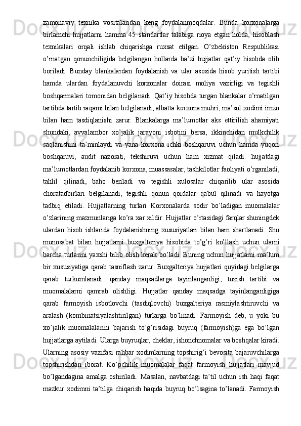zamonaviy   texnika   vositalaridan   keng   foydalanmoqdalar.   Bunda   korxonalarga
birlamchi   hujjatlarni   hamma   45   standartlar   talabiga   rioya   etgan   holda,   hisoblash
texnikalari   orqali   ishlab   chiqarishga   ruxsat   etilgan.   O’zbekiston   Respublikasi
o’rnatgan   qonunchiligida   belgilangan   hollarda   ba’zi   hujjatlar   qat’iy   hisobda   olib
boriladi.   Bunday   blankalardan   foydalanish   va   ular   asosida   hisob   yuritish   tartibi
hamda   ulardan   foydalanuvchi   korxonalar   doirasi   moliya   vazirligi   va   tegishli
boshqarmalari tomonidan belgilanadi. Qat’iy hisobda turgan blankalar o’rnatilgan
tartibda tartib raqami bilan belgilanadi, albatta korxona muhri, ma’sul xodimi imzo
bilan   ham   tasdiqlanishi   zarur.   Blankalarga   ma’lumotlar   aks   ettirilish   ahamiyati
shundaki,   avvalambor   xo’jalik   jarayoni   isbotini   bersa,   ikkinchidan   mulkchilik
saqlanishini   ta’minlaydi   va   yana   korxona   ichki   boshqaruvi   uchun   hamda   yuqori
boshqaruvi,   audit   nazorati,   tekshiruvi   uchun   ham   xizmat   qiladi.   hujjatdagi
ma’lumotlardan foydalanib korxona, muassasalar, tashkilotlar faoliyati o’rganiladi,
tahlil   qilinadi,   baho   beriladi   va   tegishli   xulosalar   chiqarilib   ular   asosida
choratadbirlari   belgilanadi,   tegishli   qonun   qoidalar   qabul   qilinadi   va   hayotga
tadbiq   etiladi.   Hujjatlarning   turlari   Korxonalarda   sodir   bo’ladigan   muomalalar
o’zlarining mazmunlariga ko’ra xar xildir. Hujjatlar o’rtasidagi farqlar shuningdek
ulardan   hisob   ishlarida   foydalanishning   xususiyatlari   bilan   ham   shartlanadi.   Shu
munosabat   bilan   hujjatlarni   buxgalteriya   hisobida   to’g’ri   ko’llash   uchun   ularni
barcha turlarini yaxshi bilib olish kerak bo’ladi. Buning uchun hujjatlarni ma’lum
bir xususiyatiga qarab tasniflash zarur. Buxgalteriya hujjatlari quyidagi belgilarga
qarab   turkumlanadi:   qanday   maqsadlarga   tayinlanganligi,   tuzish   tartibi   va
muomalalarni   qamrab   olishligi.   Hujjatlar   qanday   maqsadga   tayinlanganligiga
qarab   farmoyish   isbotlovchi   (tasdiqlovchi)   buxgalteriya   rasmiylashtiruvchi   va
aralash   (kombinatsiyalashtirilgan)   turlarga   bo’linadi.   Farmoyish   deb,   u   yoki   bu
xo’jalik   muomalalarini   bajarish   to’g’risidagi   buyruq   (farmoyish)ga   ega   bo’lgan
hujjatlarga aytiladi. Ularga buyruqlar, cheklar, ishonchnomalar va boshqalar kiradi.
Ularning   asosiy   vazifasi   rahbar   xodimlarning   topshirig’i   bevosita   bajaruvchilarga
topshirishdan   iborat.   Ko’pchilik   muomalalar   faqat   farmoyish   hujjatlari   mavjud
bo’lgandagina   amalga   oshiriladi.   Masalan,   navbatdagi   ta’til   uchun   ish   haqi   faqat
mazkur  xodimni  ta’tilga chiqarish  haqida  buyruq bo’lsagina  to’lanadi.  Farmoyish 