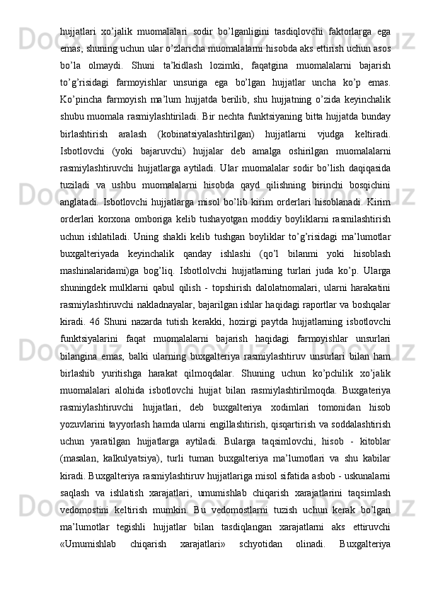 hujjatlari   xo’jalik   muomalalari   sodir   bo’lganligini   tasdiqlovchi   faktorlarga   ega
emas, shuning uchun ular o’zlaricha muomalalarni hisobda aks ettirish uchun asos
bo’la   olmaydi.   Shuni   ta’kidlash   lozimki,   faqatgina   muomalalarni   bajarish
to’g’risidagi   farmoyishlar   unsuriga   ega   bo’lgan   hujjatlar   uncha   ko’p   emas.
Ko’pincha   farmoyish   ma’lum   hujjatda   berilib,   shu   hujjatning   o’zida   keyinchalik
shubu muomala rasmiylashtiriladi. Bir nechta funktsiyaning bitta hujjatda bunday
birlashtirish   aralash   (kobinatsiyalashtirilgan)   hujjatlarni   vjudga   keltiradi.
Isbotlovchi   (yoki   bajaruvchi)   hujjalar   deb   amalga   oshirilgan   muomalalarni
rasmiylashtiruvchi   hujjatlarga   aytiladi.   Ular   muomalalar   sodir   bo’lish   daqiqasida
tuziladi   va   ushbu   muomalalarni   hisobda   qayd   qilishning   birinchi   bosqichini
anglatadi.   Isbotlovchi   hujjatlarga   misol   bo’lib   kirim   orderlari   hisoblanadi.   Kirim
orderlari   korxona   omboriga   kelib   tushayotgan   moddiy   boyliklarni   rasmilashtirish
uchun   ishlatiladi.   Uning   shakli   kelib   tushgan   boyliklar   to’g’risidagi   ma’lumotlar
buxgalteriyada   keyinchalik   qanday   ishlashi   (qo’l   bilanmi   yoki   hisoblash
mashinalaridami)ga   bog’liq.   Isbotlolvchi   hujjatlarning   turlari   juda   ko’p.   Ularga
shuningdek   mulklarni   qabul   qilish   -   topshirish   dalolatnomalari,   ularni   harakatini
rasmiylashtiruvchi nakladnayalar, bajarilgan ishlar haqidagi raportlar va boshqalar
kiradi.   46   Shuni   nazarda   tutish   kerakki,   hozirgi   paytda   hujjatlarning   isbotlovchi
funktsiyalarini   faqat   muomalalarni   bajarish   haqidagi   farmoyishlar   unsurlari
bilangina   emas,   balki   ularning   buxgalteriya   rasmiylashtiruv   unsurlari   bilan   ham
birlashib   yuritishga   harakat   qilmoqdalar.   Shuning   uchun   ko’pchilik   xo’jalik
muomalalari   alohida   isbotlovchi   hujjat   bilan   rasmiylashtirilmoqda.   Buxgateriya
rasmiylashtiruvchi   hujjatlari,   deb   buxgalteriya   xodimlari   tomonidan   hisob
yozuvlarini tayyorlash hamda ularni engillashtirish, qisqartirish va soddalashtirish
uchun   yaratilgan   hujjatlarga   aytiladi.   Bularga   taqsimlovchi,   hisob   -   kitoblar
(masalan,   kalkulyatsiya),   turli   tuman   buxgalteriya   ma’lumotlari   va   shu   kabilar
kiradi. Buxgalteriya rasmiylashtiruv hujjatlariga misol sifatida asbob - uskunalarni
saqlash   va   ishlatish   xarajatlari,   umumishlab   chiqarish   xarajatlarini   taqsimlash
vedomostini   keltirish   mumkin.   Bu   vedomostlarni   tuzish   uchun   kerak   bo’lgan
ma’lumotlar   tegishli   hujjatlar   bilan   tasdiqlangan   xarajatlarni   aks   ettiruvchi
«Umumishlab   chiqarish   xarajatlari»   schyotidan   olinadi.   Buxgalteriya 