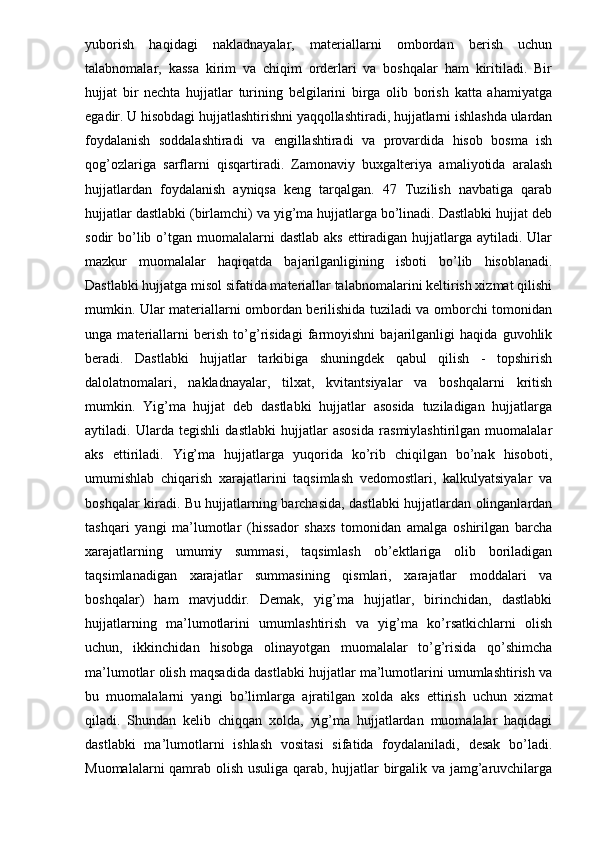 yuborish   haqidagi   nakladnayalar,   materiallarni   ombordan   berish   uchun
talabnomalar,   kassa   kirim   va   chiqim   orderlari   va   boshqalar   ham   kiritiladi.   Bir
hujjat   bir   nechta   hujjatlar   turining   belgilarini   birga   olib   borish   katta   ahamiyatga
egadir. U hisobdagi hujjatlashtirishni yaqqollashtiradi, hujjatlarni ishlashda ulardan
foydalanish   soddalashtiradi   va   engillashtiradi   va   provardida   hisob   bosma   ish
qog’ozlariga   sarflarni   qisqartiradi.   Zamonaviy   buxgalteriya   amaliyotida   aralash
hujjatlardan   foydalanish   ayniqsa   keng   tarqalgan.   47   Tuzilish   navbatiga   qarab
hujjatlar dastlabki (birlamchi) va yig’ma hujjatlarga bo’linadi. Dastlabki hujjat deb
sodir  bo’lib o’tgan muomalalarni  dastlab aks  ettiradigan  hujjatlarga aytiladi. Ular
mazkur   muomalalar   haqiqatda   bajarilganligining   isboti   bo’lib   hisoblanadi.
Dastlabki hujjatga misol sifatida materiallar talabnomalarini keltirish xizmat qilishi
mumkin. Ular materiallarni ombordan berilishida tuziladi va omborchi tomonidan
unga   materiallarni   berish   to’g’risidagi   farmoyishni   bajarilganligi   haqida   guvohlik
beradi.   Dastlabki   hujjatlar   tarkibiga   shuningdek   qabul   qilish   -   topshirish
dalolatnomalari,   nakladnayalar,   tilxat,   kvitantsiyalar   va   boshqalarni   kritish
mumkin.   Yig’ma   hujjat   deb   dastlabki   hujjatlar   asosida   tuziladigan   hujjatlarga
aytiladi.   Ularda   tegishli   dastlabki   hujjatlar   asosida   rasmiylashtirilgan   muomalalar
aks   ettiriladi.   Yig’ma   hujjatlarga   yuqorida   ko’rib   chiqilgan   bo’nak   hisoboti,
umumishlab   chiqarish   xarajatlarini   taqsimlash   vedomostlari,   kalkulyatsiyalar   va
boshqalar kiradi. Bu hujjatlarning barchasida, dastlabki hujjatlardan olinganlardan
tashqari   yangi   ma’lumotlar   (hissador   shaxs   tomonidan   amalga   oshirilgan   barcha
xarajatlarning   umumiy   summasi,   taqsimlash   ob’ektlariga   olib   boriladigan
taqsimlanadigan   xarajatlar   summasining   qismlari,   xarajatlar   moddalari   va
boshqalar)   ham   mavjuddir.   Demak,   yig’ma   hujjatlar,   birinchidan,   dastlabki
hujjatlarning   ma’lumotlarini   umumlashtirish   va   yig’ma   ko’rsatkichlarni   olish
uchun,   ikkinchidan   hisobga   olinayotgan   muomalalar   to’g’risida   qo’shimcha
ma’lumotlar olish maqsadida dastlabki hujjatlar ma’lumotlarini umumlashtirish va
bu   muomalalarni   yangi   bo’limlarga   ajratilgan   xolda   aks   ettirish   uchun   xizmat
qiladi.   Shundan   kelib   chiqqan   xolda,   yig’ma   hujjatlardan   muomalalar   haqidagi
dastlabki   ma’lumotlarni   ishlash   vositasi   sifatida   foydalaniladi,   desak   bo’ladi.
Muomalalarni qamrab olish usuliga qarab, hujjatlar birgalik va jamg’aruvchilarga 