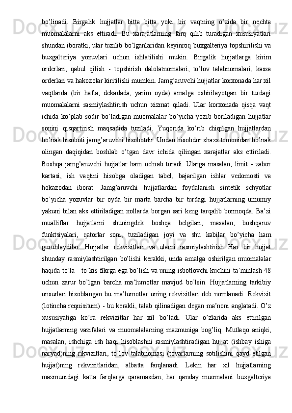 bo’linadi.   Birgalik   hujjatlar   bitta   bitta   yoki   bir   vaqtning   o’zida   bir   nechta
muomalalarni   aks   ettiradi.   Bu   xarajatlarning   farq   qilib   turadigan   xususiyatlari
shundan iboratki, ular tuzilib bo’lganlaridan keyinroq buxgalteriya topshirilishi va
buxgalteriya   yozuvlari   uchun   ishlatilishi   mukin.   Birgalik   hujjatlarga   kirim
orderlari,   qabul   qilish   -   topshirish   dalolatnomalari,   to’lov   talabnomalari,   kassa
orderlari va hakozolar kiritilishi mumkin. Jamg’aruvchi hujjatlar korxonada har xil
vaqtlarda   (bir   hafta,   dekadada,   yarim   oyda)   amalga   oshirilayotgan   bir   turdagi
muomalalarni   rasmiylashtirish   uchun   xizmat   qiladi.   Ular   korxonada   qisqa   vaqt
ichida   ko’plab   sodir   bo’ladigan   muomalalar   bo’yicha   yozib   boriladigan   hujjatlar
sonini   qisqartirish   maqsadida   tuziladi.   Yuqorida   ko’rib   chiqilgan   hujjatlardan
bo’nak hisoboti jamg’aruvchi hisobotdir. Undan hisobdor shaxs tomonidan bo’nak
olingan   daqiqidan   boshlab   o’tgan   davr   ichida   qilingan   xarajatlar   aks   ettiriladi.
Boshqa   jamg’aruvchi   hujjatlar   ham   uchrab   turadi.   Ularga   masalan,   limit   -   zabor
kartasi,   ish   vaqtini   hisobga   oladigan   tabel,   bajarilgan   ishlar   vedomosti   va
hokazodan   iborat.   Jamg’aruvchi   hujjatlardan   foydalanish   sintetik   schyotlar
bo’yicha   yozuvlar   bir   oyda   bir   marta   barcha   bir   turdagi   hujjatlarning   umumiy
yakuni  bilan  aks  ettiriladigan  xollarda borgan  sari  keng  tarqalib bormoqda. Ba’zi
mualliflar   hujjatlarni   shuningdek   boshqa   belgilari,   masalan,   boshqaruv
funktsiyalari,   qatorlar   soni,   tuziladigan   joyi   va   shu   kabilar   bo’yicha   ham
guruhlaydilar.   Hujjatlar   rekvizitlari   va   ularni   rasmiylashtirish   Har   bir   hujjat
shunday   rasmiylashtirilgan   bo’lishi   kerakki,   unda   amalga   oshirilgan   muomalalar
haqida to’la - to’kis fikrga ega bo’lish va uning isbotlovchi kuchini ta’minlash 48
uchun   zarur   bo’lgan   barcha   ma’lumotlar   mavjud   bo’lsin.   Hujjatlarning   tarkibiy
unsurlari   hisoblangan   bu   ma’lumotlar   uning   rekvizitlari   deb   nomlanadi.   Rekvizit
(lotincha reqnisitum) - bu kerakli, talab qilinadigan degan ma’noni anglatadi. O’z
xususiyatiga   ko’ra   rekvizitlar   har   xil   bo’ladi.   Ular   o’zlarida   aks   ettirilgan
hujjatlarning   vazifalari   va   muomalalarning   mazmuniga   bog’liq.   Mutlaqo   aniqki,
masalan,   ishchiga   ish   haqi   hisoblashni   rasmiylashtiradigan   hujjat   (ishbay   ishiga
naryad)ning   rikvizitlari,   to’lov   talabnomasi   (tovarlarning   sotilishini   qayd   etilgan
hujjat)ning   rekvizitlaridan,   albatta   farqlanadi.   Lekin   har   xil   hujjatlarning
mazmunidagi   katta   farqlarga   qaramasdan,   har   qanday   muomalani   buxgalteriya 