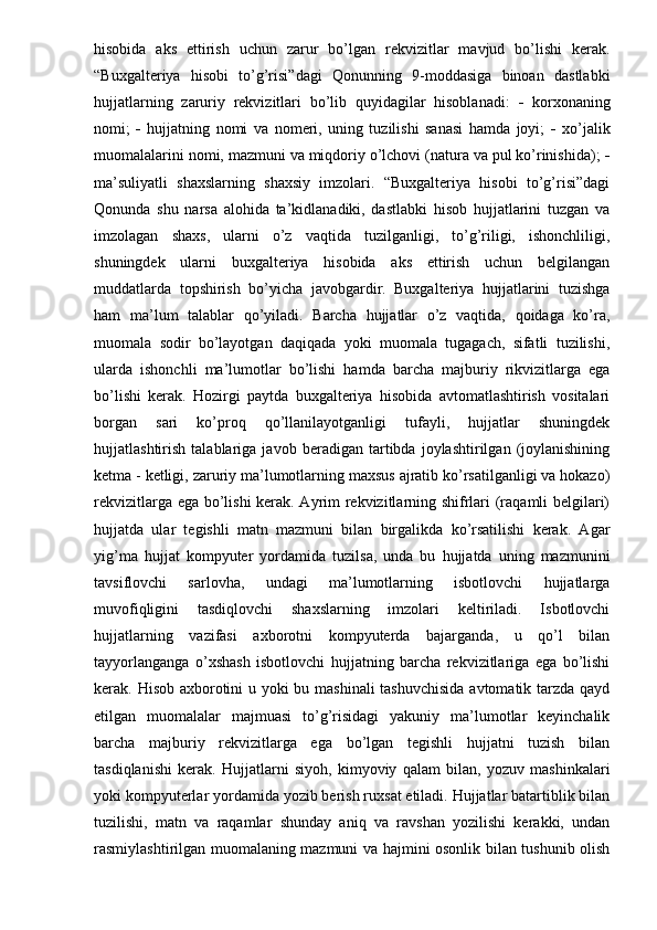 hisobida   aks   ettirish   uchun   zarur   bo’lgan   rekvizitlar   mavjud   bo’lishi   kerak.
“Buxgalteriya   hisobi   to’g’risi”dagi   Qonunning   9-moddasiga   binoan   dastlabki
hujjatlarning   zaruriy   rekvizitlari   bo’lib   quyidagilar   hisoblanadi:      korxonaning
nomi;      hujjatning   nomi   va   nomeri,   uning   tuzilishi   sanasi   hamda   joyi;      xo’jalik
muomalalarini nomi, mazmuni va miqdoriy o’lchovi (natura va pul ko’rinishida);  
ma’suliyatli   shaxslarning   shaxsiy   imzolari.   “Buxgalteriya   hisobi   to’g’risi”dagi
Qonunda   shu   narsa   alohida   ta’kidlanadiki,   dastlabki   hisob   hujjatlarini   tuzgan   va
imzolagan   shaxs,   ularni   o’z   vaqtida   tuzilganligi,   to’g’riligi,   ishonchliligi,
shuningdek   ularni   buxgalteriya   hisobida   aks   ettirish   uchun   belgilangan
muddatlarda   topshirish   bo’yicha   javobgardir.   Buxgalteriya   hujjatlarini   tuzishga
ham   ma’lum   talablar   qo’yiladi.   Barcha   hujjatlar   o’z   vaqtida,   qoidaga   ko’ra,
muomala   sodir   bo’layotgan   daqiqada   yoki   muomala   tugagach,   sifatli   tuzilishi,
ularda   ishonchli   ma’lumotlar   bo’lishi   hamda   barcha   majburiy   rikvizitlarga   ega
bo’lishi   kerak.   Hozirgi   paytda   buxgalteriya   hisobida   avtomatlashtirish   vositalari
borgan   sari   ko’proq   qo’llanilayotganligi   tufayli,   hujjatlar   shuningdek
hujjatlashtirish   talablariga   javob   beradigan   tartibda   joylashtirilgan   (joylanishining
ketma - ketligi, zaruriy ma’lumotlarning maxsus ajratib ko’rsatilganligi va hokazo)
rekvizitlarga ega bo’lishi kerak. Ayrim rekvizitlarning shifrlari (raqamli belgilari)
hujjatda   ular   tegishli   matn   mazmuni   bilan   birgalikda   ko’rsatilishi   kerak.   Agar
yig’ma   hujjat   kompyuter   yordamida   tuzilsa,   unda   bu   hujjatda   uning   mazmunini
tavsiflovchi   sarlovha,   undagi   ma’lumotlarning   isbotlovchi   hujjatlarga
muvofiqligini   tasdiqlovchi   shaxslarning   imzolari   keltiriladi.   Isbotlovchi
hujjatlarning   vazifasi   axborotni   kompyuterda   bajarganda,   u   qo’l   bilan
tayyorlanganga   o’xshash   isbotlovchi   hujjatning   barcha   rekvizitlariga   ega   bo’lishi
kerak. Hisob axborotini u yoki bu mashinali  tashuvchisida  avtomatik tarzda qayd
etilgan   muomalalar   majmuasi   to’g’risidagi   yakuniy   ma’lumotlar   keyinchalik
barcha   majburiy   rekvizitlarga   ega   bo’lgan   tegishli   hujjatni   tuzish   bilan
tasdiqlanishi   kerak.   Hujjatlarni   siyoh,   kimyoviy   qalam   bilan,   yozuv   mashinkalari
yoki kompyuterlar yordamida yozib berish ruxsat etiladi. Hujjatlar batartiblik bilan
tuzilishi,   matn   va   raqamlar   shunday   aniq   va   ravshan   yozilishi   kerakki,   undan
rasmiylashtirilgan muomalaning mazmuni va hajmini osonlik bilan tushunib olish 
