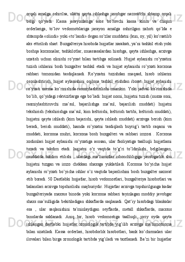 orqali   amalga   oshirilsa,   ularni   qayta   ishlashga   javobgar   nazoratchi   shtamp   orqali
belgi   qo’yadi.   Kassa   jarayonlariga   asos   bo’luvchi   kassa   kirim   va   chiqim
orderlariga,   to’lov   vedomotslariga   jarayon   amalga   oshirilgan   zahoti   qo’lda   e
shtampda «olindi» yoki «to’landi» degan so’zlar muddatni (kun, oy, yil) ko’rsatilib
aks ettirilish shart. Buxgalteriya hisobida hujjatlar xarakati, ya’ni tashkil etish yoki
boshqa  korxonalar,  tashkilotlar, muassasalardan   hisobga,  qayta ishlashga,  arxivga
uzatish   uchun   olinishi   ro’yxat   bilan   tartibga   solinadi.   Hujjat   aylanishi   ro’yxatini
tuzish   ishlarini   bosh   buxgalter   tashkil   etadi   va   hujjat   aylanishi   ro’yxati   korxona
rahbari   tomonidan   tasdiqlanadi.   Ro’yxatni   tuzishdan   maqsad,   hisob   ishlarini
osonlashtirish,   hujjat   aylanishini   oqilona   tashkil   etishdan   iborat.   hujjat   aylanishi
ro’yxati   sxema   ko’rinishida   rasmiylashtirilishi   mumkin.   Yoki   jadval   ko’rinishida
bo’lib, qo’yidagi rekvizitlarga ega bo’ladi: hujjat nomi, hujjatni tuzish (nusxa soni,
rasmiylashtiruvchi   ma’sul,   bajarilishga   ma’sul,   bajarilish   muddati)   hujjatni
tekshirish   (tekshirishga   ma’sul,   kim   keltirishi,   keltirish   tartibi,   keltirish   muddati),
hujjatni   qayta   ishlash   (kim   bajarishi,   qayta   ishlash   muddati)   arxivga   berish   (kim
beradi,   berish   muddati),   hamda   ro’yxatni   tasdiqlash   buyrig’i   tartib   raqami   va
muddati,   korxona   muhri,   korxona   bosh   buxgalteri   va   rahbari   imzosi   .   Korxona
xodimlari   hujjat   aylanishi   ro’yxatiga   asosan,   ular   faoliyatiga   taalluqli   hujjatlarni
tuzadi   va   takdim   etadi.   hujjatni   o’z   vaqtida   to’g’ri   to’ldirilishi,   belgilangan,
muddatda   takdim   etilishi   ,   ulardagi   ma’lumotlar   ishonchliligiga   javobgarlik   shu
hujjatni   tuzgan   va   imzo   chekkan   shaxsga   yuklatiladi.   Korxona   bo’yicha   hujjat
aylanishi   ro’yxati   bo’yicha   ishlar   o’z   vaqtida   bajarilishini   bosh   buxgalter   nazorat
etib boradi. 50 Dastlabki hujjatlar, hisob vedomostlari, buxgalteriya hisobotlari va
balanslari arxivga topshirilishi majburiydir. Hujjatlar arxivga topshirilgunga kadar
buxgalteriyada   maxsus   binoda   yoki   korxona   rahbari   tayinlagan   moddiy   javobgar
shaxs   ma’sulligida   bekitiladigan   shkaflarda   saqlanadi.   Qat’iy   hisobdagi   blankalar
esa   ,   ular   saqlanishini   ta’minlaydigan   seyflarda,   metall   shkaflarda,   maxsus
binolarda   saklanadi.   Aniq   bir,   hisob   vedomostiga   taalluqli,   joriy   oyda   qayta
ishlangan   dastlabki   hujjatlar   xronologik   tartibda   yig’ilib   arxivga   ma’lumotnoma
bilan   uzatiladi.   Kassa   orderlari,   hisobdorlik   hisobotlari,   bank   ko’chirmalari   ular
ilovalari  bilan birga xronologik tartibda yig’iladi  va taxtlanadi. Ba’zi  bir hujjatlar 