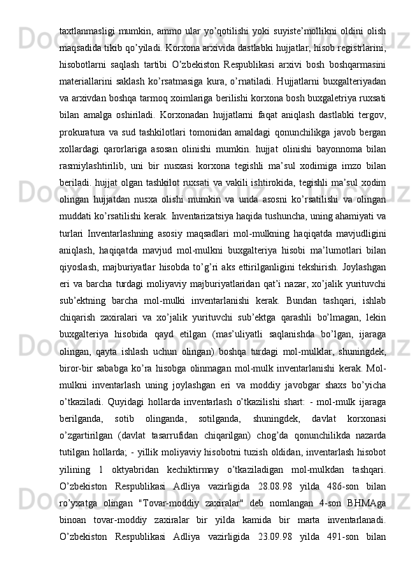 taxtlanmasligi   mumkin,   ammo   ular   yo’qotilishi   yoki   suyiste’mollikni   oldini   olish
maqsadida tikib qo’yiladi. Korxona arxivida dastlabki hujjatlar, hisob registrlarini,
hisobotlarni   saqlash   tartibi   O’zbekiston   Respublikasi   arxivi   bosh   boshqarmasini
materiallarini   saklash   ko’rsatmasiga   kura,   o’rnatiladi.   Hujjatlarni   buxgalteriyadan
va arxivdan boshqa tarmoq xoimlariga berilishi korxona bosh buxgaletriya ruxsati
bilan   amalga   oshiriladi.   Korxonadan   hujjatlarni   faqat   aniqlash   dastlabki   tergov,
prokuratura   va   sud   tashkilotlari   tomonidan   amaldagi   qonunchilikga   javob   bergan
xollardagi   qarorlariga   asosan   olinishi   mumkin.   hujjat   olinishi   bayonnoma   bilan
rasmiylashtirilib,   uni   bir   nusxasi   korxona   tegishli   ma’sul   xodimiga   imzo   bilan
beriladi. hujjat olgan tashkilot  ruxsati  va vakili ishtirokida, tegishli  ma’sul  xodim
olingan   hujjatdan   nusxa   olishi   mumkin   va   unda   asosni   ko’rsatilishi   va   olingan
muddati ko’rsatilishi kerak. Inventarizatsiya haqida tushuncha, uning ahamiyati va
turlari   Inventarlashning   asosiy   maqsadlari   mol-mulkning   haqiqatda   mavjudligini
aniqlash,   haqiqatda   mavjud   mol-mulkni   buxgalteriya   hisobi   ma’lumotlari   bilan
qiyoslash,   majburiyatlar   hisobda   to’g’ri   aks   ettirilganligini   tekshirish.   Joylashgan
eri   va   barcha   turdagi   moliyaviy   majburiyatlaridan   qat’i   nazar,   xo’jalik   yurituvchi
sub’ektning   barcha   mol-mulki   inventarlanishi   kerak.   Bundan   tashqari,   ishlab
chiqarish   zaxiralari   va   xo’jalik   yurituvchi   sub’ektga   qarashli   bo’lmagan,   lekin
buxgalteriya   hisobida   qayd   etilgan   (mas’uliyatli   saqlanishda   bo’lgan,   ijaraga
olingan,   qayta   ishlash   uchun   olingan)   boshqa   turdagi   mol-mulklar,   shuningdek,
biror-bir   sababga   ko’ra   hisobga   olinmagan   mol-mulk   inventarlanishi   kerak.   Mol-
mulkni   inventarlash   uning   joylashgan   eri   va   moddiy   javobgar   shaxs   bo’yicha
o’tkaziladi.   Quyidagi   hollarda   inventarlash   o’tkazilishi   shart:   -   mol-mulk   ijaraga
berilganda,   sotib   olinganda,   sotilganda,   shuningdek,   davlat   korxonasi
o’zgartirilgan   (davlat   tasarrufidan   chiqarilgan)   chog’da   qonunchilikda   nazarda
tutilgan hollarda;  - yillik moliyaviy hisobotni  tuzish oldidan, inventarlash hisobot
yilining   1   oktyabridan   kechiktirmay   o’tkaziladigan   mol-mulkdan   tashqari.
O’zbekiston   Respublikasi   Adliya   vazirligida   28.08.98   yilda   486-son   bilan
ro’yxatga   olingan   "Tovar-moddiy   zaxiralar"   deb   nomlangan   4-son   BHMAga
binoan   tovar-moddiy   zaxiralar   bir   yilda   kamida   bir   marta   inventarlanadi.
O’zbekiston   Respublikasi   Adliya   vazirligida   23.09.98   yilda   491-son   bilan 