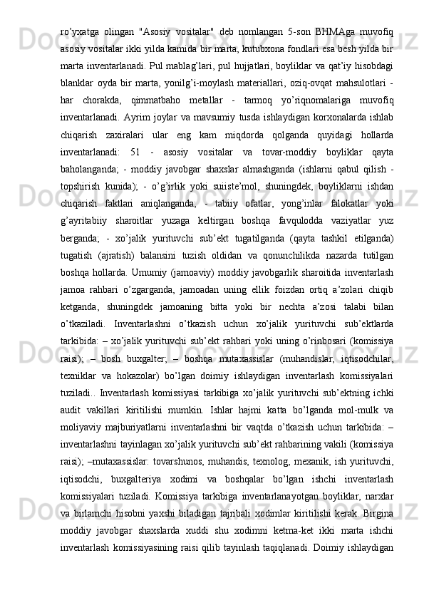 ro’yxatga   olingan   "Asosiy   vositalar"   deb   nomlangan   5-son   BHMAga   muvofiq
asosiy vositalar ikki yilda kamida bir marta, kutubxona fondlari esa besh yilda bir
marta inventarlanadi. Pul mablag’lari, pul hujjatlari, boyliklar va qat’iy hisobdagi
blanklar   oyda   bir   marta,   yonilg’i-moylash   materiallari,   oziq-ovqat   mahsulotlari   -
har   chorakda,   qimmatbaho   metallar   -   tarmoq   yo’riqnomalariga   muvofiq
inventarlanadi.   Ayrim   joylar   va   mavsumiy   tusda   ishlaydigan   korxonalarda   ishlab
chiqarish   zaxiralari   ular   eng   kam   miqdorda   qolganda   quyidagi   hollarda
inventarlanadi:   51   -   asosiy   vositalar   va   tovar-moddiy   boyliklar   qayta
baholanganda;   -   moddiy   javobgar   shaxslar   almashganda   (ishlarni   qabul   qilish   -
topshirish   kunida);   -   o’g’irlik   yoki   suiiste’mol,   shuningdek,   boyliklarni   ishdan
chiqarish   faktlari   aniqlanganda;   -   tabiiy   ofatlar,   yong’inlar   falokatlar   yoki
g’ayritabiiy   sharoitlar   yuzaga   keltirgan   boshqa   favqulodda   vaziyatlar   yuz
berganda;   -   xo’jalik   yurituvchi   sub’ekt   tugatilganda   (qayta   tashkil   etilganda)
tugatish   (ajratish)   balansini   tuzish   oldidan   va   qonunchilikda   nazarda   tutilgan
boshqa   hollarda.   Umumiy   (jamoaviy)   moddiy   javobgarlik   sharoitida   inventarlash
jamoa   rahbari   o’zgarganda,   jamoadan   uning   ellik   foizdan   ortiq   a’zolari   chiqib
ketganda,   shuningdek   jamoaning   bitta   yoki   bir   nechta   a’zosi   talabi   bilan
o’tkaziladi.   Inventarlashni   o’tkazish   uchun   xo’jalik   yurituvchi   sub’ektlarda
tarkibida:   –  xo’jalik  yurituvchi   sub’ekt   rahbari   yoki   uning   o’rinbosari   (komissiya
raisi);   –   bosh   buxgalter;   –   boshqa   mutaxassislar   (muhandislar,   iqtisodchilar,
texniklar   va   hokazolar)   bo’lgan   doimiy   ishlaydigan   inventarlash   komissiyalari
tuziladi..   Inventarlash   komissiyasi   tarkibiga   xo’jalik   yurituvchi   sub’ektning   ichki
audit   vakillari   kiritilishi   mumkin.   Ishlar   hajmi   katta   bo’lganda   mol-mulk   va
moliyaviy   majburiyatlarni   inventarlashni   bir   vaqtda   o’tkazish   uchun   tarkibida:   –
inventarlashni tayinlagan xo’jalik yurituvchi sub’ekt rahbarining vakili (komissiya
raisi);   –mutaxassislar:   tovarshunos,   muhandis,   texnolog,   mexanik,   ish   yurituvchi,
iqtisodchi,   buxgalteriya   xodimi   va   boshqalar   bo’lgan   ishchi   inventarlash
komissiyalari   tuziladi.   Komissiya   tarkibiga   inventarlanayotgan   boyliklar,   narxlar
va   birlamchi   hisobni   yaxshi   biladigan   tajribali   xodimlar   kiritilishi   kerak.   Birgina
moddiy   javobgar   shaxslarda   xuddi   shu   xodimni   ketma-ket   ikki   marta   ishchi
inventarlash   komissiyasining  raisi   qilib tayinlash  taqiqlanadi.  Doimiy ishlaydigan 