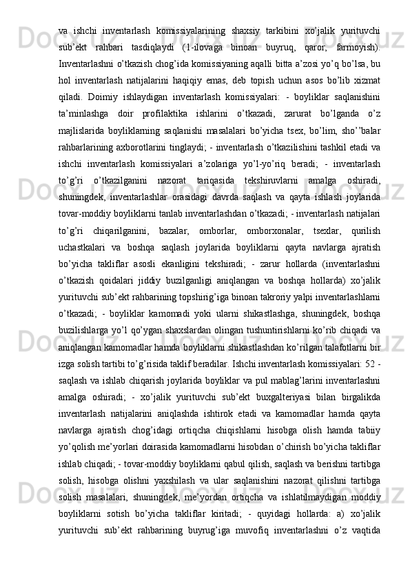 va   ishchi   inventarlash   komissiyalarining   shaxsiy   tarkibini   xo’jalik   yurituvchi
sub’ekt   rahbari   tasdiqlaydi   (1-ilovaga   binoan   buyruq,   qaror,   farmoyish).
Inventarlashni o’tkazish chog’ida komissiyaning aqalli bitta a’zosi yo’q bo’lsa, bu
hol   inventarlash   natijalarini   haqiqiy   emas,   deb   topish   uchun   asos   bo’lib   xizmat
qiladi.   Doimiy   ishlaydigan   inventarlash   komissiyalari:   -   boyliklar   saqlanishini
ta’minlashga   doir   profilaktika   ishlarini   o’tkazadi,   zarurat   bo’lganda   o’z
majlislarida   boyliklarning   saqlanishi   masalalari   bo’yicha   tsex,   bo’lim,   sho’’balar
rahbarlarining axborotlarini tinglaydi; - inventarlash o’tkazilishini  tashkil etadi va
ishchi   inventarlash   komissiyalari   a’zolariga   yo’l-yo’riq   beradi;   -   inventarlash
to’g’ri   o’tkazilganini   nazorat   tariqasida   tekshiruvlarni   amalga   oshiradi,
shuningdek,   inventarlashlar   orasidagi   davrda   saqlash   va   qayta   ishlash   joylarida
tovar-moddiy boyliklarni tanlab inventarlashdan o’tkazadi; - inventarlash natijalari
to’g’ri   chiqarilganini,   bazalar,   omborlar,   omborxonalar,   tsexlar,   qurilish
uchastkalari   va   boshqa   saqlash   joylarida   boyliklarni   qayta   navlarga   ajratish
bo’yicha   takliflar   asosli   ekanligini   tekshiradi;   -   zarur   hollarda   (inventarlashni
o’tkazish   qoidalari   jiddiy   buzilganligi   aniqlangan   va   boshqa   hollarda)   xo’jalik
yurituvchi sub’ekt rahbarining topshirig’iga binoan takroriy yalpi inventarlashlarni
o’tkazadi;   -   boyliklar   kamomadi   yoki   ularni   shikastlashga,   shuningdek,   boshqa
buzilishlarga yo’l qo’ygan shaxslardan  olingan tushuntirishlarni  ko’rib chiqadi  va
aniqlangan kamomadlar hamda boyliklarni shikastlashdan ko’rilgan talafotlarni bir
izga solish tartibi to’g’risida taklif beradilar. Ishchi inventarlash komissiyalari: 52 -
saqlash va ishlab chiqarish joylarida boyliklar va pul mablag’larini inventarlashni
amalga   oshiradi;   -   xo’jalik   yurituvchi   sub’ekt   buxgalteriyasi   bilan   birgalikda
inventarlash   natijalarini   aniqlashda   ishtirok   etadi   va   kamomadlar   hamda   qayta
navlarga   ajratish   chog’idagi   ortiqcha   chiqishlarni   hisobga   olish   hamda   tabiiy
yo’qolish me’yorlari doirasida kamomadlarni hisobdan o’chirish bo’yicha takliflar
ishlab chiqadi; - tovar-moddiy boyliklarni qabul qilish, saqlash va berishni tartibga
solish,   hisobga   olishni   yaxshilash   va   ular   saqlanishini   nazorat   qilishni   tartibga
solish   masalalari,   shuningdek,   me’yordan   ortiqcha   va   ishlatilmaydigan   moddiy
boyliklarni   sotish   bo’yicha   takliflar   kiritadi;   -   quyidagi   hollarda:   a)   xo’jalik
yurituvchi   sub’ekt   rahbarining   buyrug’iga   muvofiq   inventarlashni   o’z   vaqtida 