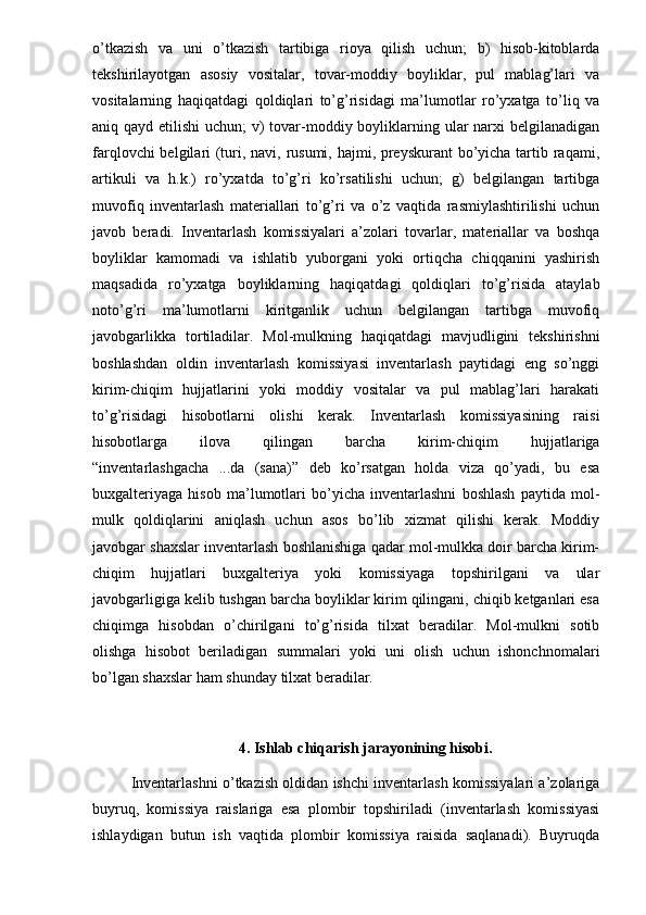 o’tkazish   va   uni   o’tkazish   tartibiga   rioya   qilish   uchun;   b)   hisob-kitoblarda
tekshirilayotgan   asosiy   vositalar,   tovar-moddiy   boyliklar,   pul   mablag’lari   va
vositalarning   haqiqatdagi   qoldiqlari   to’g’risidagi   ma’lumotlar   ro’yxatga   to’liq   va
aniq qayd etilishi  uchun; v) tovar-moddiy boyliklarning ular narxi belgilanadigan
farqlovchi  belgilari (turi, navi, rusumi, hajmi, preyskurant  bo’yicha tartib raqami,
artikuli   va   h.k.)   ro’yxatda   to’g’ri   ko’rsatilishi   uchun;   g)   belgilangan   tartibga
muvofiq   inventarlash   materiallari   to’g’ri   va   o’z   vaqtida   rasmiylashtirilishi   uchun
javob   beradi.   Inventarlash   komissiyalari   a’zolari   tovarlar,   materiallar   va   boshqa
boyliklar   kamomadi   va   ishlatib   yuborgani   yoki   ortiqcha   chiqqanini   yashirish
maqsadida   ro’yxatga   boyliklarning   haqiqatdagi   qoldiqlari   to’g’risida   ataylab
noto’g’ri   ma’lumotlarni   kiritganlik   uchun   belgilangan   tartibga   muvofiq
javobgarlikka   tortiladilar.   Mol-mulkning   haqiqatdagi   mavjudligini   tekshirishni
boshlashdan   oldin   inventarlash   komissiyasi   inventarlash   paytidagi   eng   so’nggi
kirim-chiqim   hujjatlarini   yoki   moddiy   vositalar   va   pul   mablag’lari   harakati
to’g’risidagi   hisobotlarni   olishi   kerak.   Inventarlash   komissiyasining   raisi
hisobotlarga   ilova   qilingan   barcha   kirim-chiqim   hujjatlariga
“inventarlashgacha   ...da   (sana)”   deb   ko’rsatgan   holda   viza   qo’yadi,   bu   esa
buxgalteriyaga   hisob   ma’lumotlari   bo’yicha   inventarlashni   boshlash   paytida   mol-
mulk   qoldiqlarini   aniqlash   uchun   asos   bo’lib   xizmat   qilishi   kerak.   Moddiy
javobgar shaxslar inventarlash boshlanishiga qadar mol-mulkka doir barcha kirim-
chiqim   hujjatlari   buxgalteriya   yoki   komissiyaga   topshirilgani   va   ular
javobgarligiga kelib tushgan barcha boyliklar kirim qilingani, chiqib ketganlari esa
chiqimga   hisobdan   o’chirilgani   to’g’risida   tilxat   beradilar.   Mol-mulkni   sotib
olishga   hisobot   beriladigan   summalari   yoki   uni   olish   uchun   ishonchnomalari
bo’lgan shaxslar ham shunday tilxat beradilar. 
4. Ishlab chiqarish jarayonining hisobi.
Inventarlashni o’tkazish oldidan ishchi inventarlash komissiyalari a’zolariga
buyruq,   komissiya   raislariga   esa   plombir   topshiriladi   (inventarlash   komissiyasi
ishlaydigan   butun   ish   vaqtida   plombir   komissiya   raisida   saqlanadi).   Buyruqda 