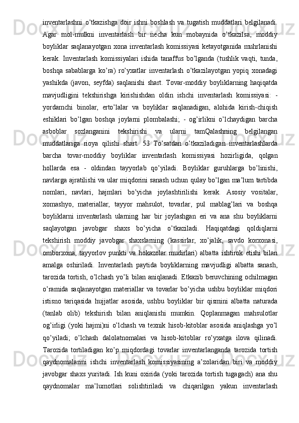 inventarlashni   o’tkazishga   doir   ishni   boshlash   va   tugatish   muddatlari   belgilanadi.
Agar   mol-mulkni   inventarlash   bir   necha   kun   mobaynida   o’tkazilsa,   moddiy
boyliklar   saqlanayotgan  xona  inventarlash  komissiyasi   ketayotganida  muhrlanishi
kerak.   Inventarlash   komissiyalari   ishida   tanaffus   bo’lganda   (tushlik   vaqti,   tunda,
boshqa   sabablarga   ko’ra)   ro’yxatlar   inventarlash   o’tkazilayotgan   yopiq   xonadagi
yashikda   (javon,   seyfda)   saqlanishi   shart.   Tovar-moddiy   boyliklarning   haqiqatda
mavjudligini   tekshirishga   kirishishdan   oldin   ishchi   inventarlash   komissiyasi:   -
yordamchi   binolar,   erto’lalar   va   boyliklar   saqlanadigan,   alohida   kirish-chiqish
eshiklari   bo’lgan   boshqa   joylarni   plombalashi;   -   og’irlikni   o’lchaydigan   barcha
asboblar   sozlanganini   tekshirishi   va   ularni   tamQalashning   belgilangan
muddatlariga   rioya   qilishi   shart.   53   To’satdan   o’tkaziladigan   inventarlashlarda
barcha   tovar-moddiy   boyliklar   inventarlash   komissiyasi   hozirligida,   qolgan
hollarda   esa   -   oldindan   tayyorlab   qo’yiladi.   Boyliklar   guruhlarga   bo’linishi,
navlarga ajratilishi va ular miqdorini sanash uchun qulay bo’lgan ma’lum tartibda
nomlari,   navlari,   hajmlari   bo’yicha   joylashtirilishi   kerak.   Asosiy   vositalar,
xomashyo,   materiallar,   tayyor   mahsulot,   tovarlar,   pul   mablag’lari   va   boshqa
boyliklarni   inventarlash   ularning   har   bir   joylashgan   eri   va   ana   shu   boyliklarni
saqlayotgan   javobgar   shaxs   bo’yicha   o’tkaziladi.   Haqiqatdagi   qoldiqlarni
tekshirish   moddiy   javobgar   shaxslarning   (kassirlar,   xo’jalik,   savdo   korxonasi,
omborxona,   tayyorlov   punkti   va   hokazolar   mudirlari)   albatta   ishtirok   etishi   bilan
amalga   oshiriladi.   Inventarlash   paytida   boyliklarning   mavjudligi   albatta   sanash,
tarozida tortish, o’lchash yo’li bilan aniqlanadi. Etkazib beruvchining ochilmagan
o’ramida   saqlanayotgan   materiallar   va   tovarlar   bo’yicha   ushbu   boyliklar   miqdori
istisno   tariqasida   hujjatlar   asosida,   ushbu   boyliklar   bir   qismini   albatta   naturada
(tanlab   olib)   tekshirish   bilan   aniqlanishi   mumkin.   Qoplanmagan   mahsulotlar
og’irligi   (yoki   hajmi)ni   o’lchash   va   texnik   hisob-kitoblar   asosida   aniqlashga   yo’l
qo’yiladi;   o’lchash   dalolatnomalari   va   hisob-kitoblar   ro’yxatga   ilova   qilinadi.
Tarozida   tortiladigan   ko’p   miqdordagi   tovarlar   inventarlanganda   tarozida   tortish
qaydnomalarini   ishchi   inventarlash   komissiyasining   a’zolaridan   biri   va   moddiy
javobgar  shaxs   yuritadi.  Ish kuni   oxirida  (yoki   tarozida tortish  tugagach)  ana  shu
qaydnomalar   ma’lumotlari   solishtiriladi   va   chiqarilgan   yakun   inventarlash 