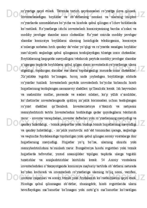 ro’yxatiga   qayd   etiladi.   Tarozida   tortish   qaydnomalari   ro’yxatga   ilova   qilinadi.
Inventarlanadigan   boyliklar   va   ob’ektlarning   nomlari   va   ularning   miqdori
ro’yxatlarda nomenklatura bo’yicha va hisobda qabul qilingan o’lchov birliklarida
ko’rsatiladi.   Ro’yxatlarga   ishchi   inventarlash   komissiyasining   barcha   a’zolari   va
moddiy   javobgar   shaxslar   imzo   chekadilar.   Ro’yxat   oxirida   moddiy   javobgar
shaxslar   komissiya   boyliklarni   ularning   hozirligida   tekshirganini,   komissiya
a’zolariga nisbatan hech qanday da’volar yo’qligi va ro’yxatda sanalgan boyliklar
mas’uliyatli   saqlashga   qabul   qilinganini   tasdiqlaydigan   tilxatga   imzo   chekadilar.
Boyliklarning haqiqatda mavjudligini tekshirish paytida moddiy javobgar shaxslar
o’zgargan taqdirda boyliklarni qabul qilgan shaxs inventarlash ro’yxatlariga ularni
olganligi,   topshirgan   shaxslar   esa   ularni   topshirganligi   xususida   imzo   chekadilar.
Xo’jalikka   tegishli   bo’lmagan,   biroq   unda   joylashgan   boyliklarga   alohida
ro’yxatlar   tuziladi.   Inventarlash   paytida   inventarlash   bo’yicha   birlamchi   hisob
hujjatlarining tasdiqlangan namunaviy shakllari qo’llanilishi kerak. Ish hayvonlari
va   mahsuldor   mollar,   parranda   va   asalari   oilalari,   ko’p   yillik   o’simliklar,
ko’chatzorlar   inventarlanganda   qishloq   xo’jalik   korxonalari   uchun   tasdiqlangan
ro’yxat   shakllari   qo’llaniladi.   Inventarizatsiya   o’tkazish   va   natijasini
rasmiylashtirish   tartibi   Inventarlashni   boshlashga   qadar   quyidagilarni   tekshirish
zarur: - inventar varaqchalari, inventar daftarlari yoki ro’yxatlarining mavjudligi va
qanday holatdaligi; - texnik pasportlar yoki boshqa texnik hujjatlarning mavjudligi
va   qanday   holatdaligi;   -   xo’jalik   yurituvchi   sub’ekt   tomonidan   ijaraga,   saqlashga
va vaqtincha foydalanishga topshirilgan yoki qabul qilingan asosiy vositalarga doir
hujjatlarning   mavjudligi.   Hujjatlar   yo’q   bo’lsa,   ularning   olinishi   yoki
rasmiylashtirilishini   ta’minlash   zarur.   Buxgalteriya   hisobi   registrlari   yoki   texnik
hujjatlarda   tafovutlar,   yoxud   noaniqliklar   topilgan   taqdirda   ularga   tegishli
tuzatishlar   va   aniqlashtirishlar   kiritilishi   kerak.   54   Asosiy   vositalarni
inventarlashdan o’tkazayotganda komissiya majburiy tartibda ob’ektlarni naturada
ko’zdan   kechiradi   va   inventarlash   ro’yxatlariga   ularning   to’liq   nomi,   vazifasi,
inventar  raqamlari  va asosiy  texnik yoki  foydalanish ko’rsatkichlarini  qayd etadi.
Hisobga   qabul   qilinmagan   ob’ektlar,   shuningdek,   hisob   registrlarida   ularni
tavsiflaydigan   ma’lumotlar   bo’lmagan   yoki   noto’g’ri   ma’lumotlar   ko’rsatilgan 