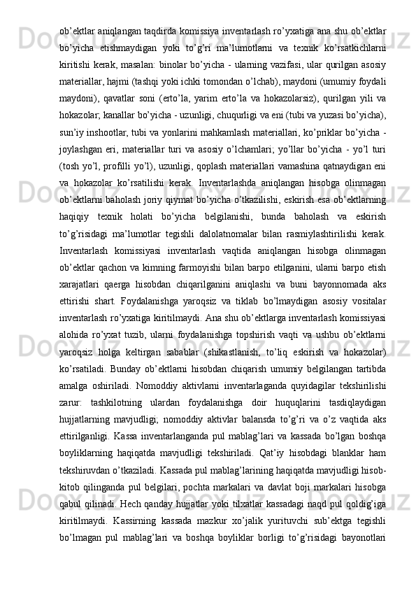 ob’ektlar aniqlangan taqdirda komissiya inventarlash ro’yxatiga ana shu ob’ektlar
bo’yicha   etishmaydigan   yoki   to’g’ri   ma’lumotlarni   va   texnik   ko’rsatkichlarni
kiritishi  kerak, masalan:  binolar  bo’yicha  - ularning vazifasi, ular  qurilgan asosiy
materiallar, hajmi (tashqi yoki ichki tomondan o’lchab), maydoni (umumiy foydali
maydoni),   qavatlar   soni   (erto’la,   yarim   erto’la   va   hokazolarsiz),   qurilgan   yili   va
hokazolar; kanallar bo’yicha - uzunligi, chuqurligi va eni (tubi va yuzasi bo’yicha),
sun’iy inshootlar, tubi va yonlarini mahkamlash materiallari, ko’priklar bo’yicha -
joylashgan   eri,   materiallar   turi   va   asosiy   o’lchamlari;   yo’llar   bo’yicha   -   yo’l   turi
(tosh yo’l, profilli yo’l), uzunligi, qoplash materiallari vamashina qatnaydigan eni
va   hokazolar   ko’rsatilishi   kerak.   Inventarlashda   aniqlangan   hisobga   olinmagan
ob’ektlarni  baholash joriy qiymat bo’yicha o’tkazilishi, eskirish esa ob’ektlarning
haqiqiy   texnik   holati   bo’yicha   belgilanishi,   bunda   baholash   va   eskirish
to’g’risidagi   ma’lumotlar   tegishli   dalolatnomalar   bilan   rasmiylashtirilishi   kerak.
Inventarlash   komissiyasi   inventarlash   vaqtida   aniqlangan   hisobga   olinmagan
ob’ektlar  qachon va  kimning farmoyishi  bilan barpo etilganini, ularni  barpo etish
xarajatlari   qaerga   hisobdan   chiqarilganini   aniqlashi   va   buni   bayonnomada   aks
ettirishi   shart.   Foydalanishga   yaroqsiz   va   tiklab   bo’lmaydigan   asosiy   vositalar
inventarlash ro’yxatiga kiritilmaydi. Ana shu ob’ektlarga inventarlash komissiyasi
alohida   ro’yxat   tuzib,   ularni   foydalanishga   topshirish   vaqti   va   ushbu   ob’ektlarni
yaroqsiz   holga   keltirgan   sabablar   (shikastlanish,   to’liq   eskirish   va   hokazolar)
ko’rsatiladi.   Bunday   ob’ektlarni   hisobdan   chiqarish   umumiy   belgilangan   tartibda
amalga   oshiriladi.   Nomoddiy   aktivlarni   inventarlaganda   quyidagilar   tekshirilishi
zarur:   tashkilotning   ulardan   foydalanishga   doir   huquqlarini   tasdiqlaydigan
hujjatlarning   mavjudligi;   nomoddiy   aktivlar   balansda   to’g’ri   va   o’z   vaqtida   aks
ettirilganligi.   Kassa   inventarlanganda   pul   mablag’lari   va   kassada   bo’lgan   boshqa
boyliklarning   haqiqatda   mavjudligi   tekshiriladi.   Qat’iy   hisobdagi   blanklar   ham
tekshiruvdan o’tkaziladi. Kassada pul mablag’larining haqiqatda mavjudligi hisob-
kitob   qilinganda   pul   belgilari,   pochta   markalari   va   davlat   boji   markalari   hisobga
qabul qilinadi. Hech qanday hujjatlar  yoki tilxatlar  kassadagi  naqd pul qoldig’iga
kiritilmaydi.   Kassirning   kassada   mazkur   xo’jalik   yurituvchi   sub’ektga   tegishli
bo’lmagan   pul   mablag’lari   va   boshqa   boyliklar   borligi   to’g’risidagi   bayonotlari 