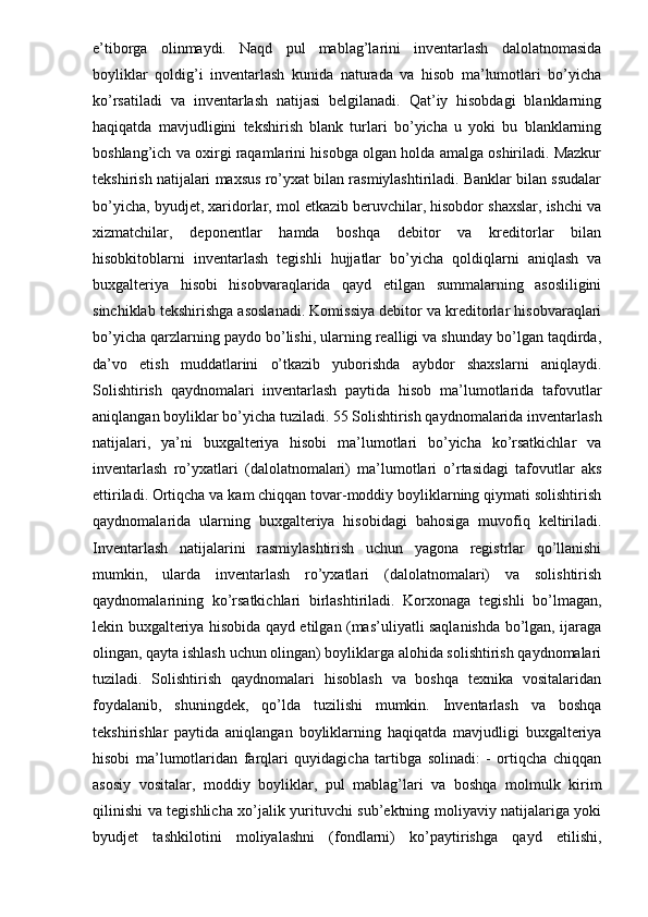 e’tiborga   olinmaydi.   Naqd   pul   mablag’larini   inventarlash   dalolatnomasida
boyliklar   qoldig’i   inventarlash   kunida   naturada   va   hisob   ma’lumotlari   bo’yicha
ko’rsatiladi   va   inventarlash   natijasi   belgilanadi.   Qat’iy   hisobdagi   blanklarning
haqiqatda   mavjudligini   tekshirish   blank   turlari   bo’yicha   u   yoki   bu   blanklarning
boshlang’ich va oxirgi raqamlarini hisobga olgan holda amalga oshiriladi. Mazkur
tekshirish natijalari maxsus ro’yxat bilan rasmiylashtiriladi. Banklar bilan ssudalar
bo’yicha, byudjet, xaridorlar, mol etkazib beruvchilar, hisobdor shaxslar, ishchi va
xizmatchilar,   deponentlar   hamda   boshqa   debitor   va   kreditorlar   bilan
hisobkitoblarni   inventarlash   tegishli   hujjatlar   bo’yicha   qoldiqlarni   aniqlash   va
buxgalteriya   hisobi   hisobvaraqlarida   qayd   etilgan   summalarning   asosliligini
sinchiklab tekshirishga asoslanadi. Komissiya debitor va kreditorlar hisobvaraqlari
bo’yicha qarzlarning paydo bo’lishi, ularning realligi va shunday bo’lgan taqdirda,
da’vo   etish   muddatlarini   o’tkazib   yuborishda   aybdor   shaxslarni   aniqlaydi.
Solishtirish   qaydnomalari   inventarlash   paytida   hisob   ma’lumotlarida   tafovutlar
aniqlangan boyliklar bo’yicha tuziladi. 55 Solishtirish qaydnomalarida inventarlash
natijalari,   ya’ni   buxgalteriya   hisobi   ma’lumotlari   bo’yicha   ko’rsatkichlar   va
inventarlash   ro’yxatlari   (dalolatnomalari)   ma’lumotlari   o’rtasidagi   tafovutlar   aks
ettiriladi. Ortiqcha va kam chiqqan tovar-moddiy boyliklarning qiymati solishtirish
qaydnomalarida   ularning   buxgalteriya   hisobidagi   bahosiga   muvofiq   keltiriladi.
Inventarlash   natijalarini   rasmiylashtirish   uchun   yagona   registrlar   qo’llanishi
mumkin,   ularda   inventarlash   ro’yxatlari   (dalolatnomalari)   va   solishtirish
qaydnomalarining   ko’rsatkichlari   birlashtiriladi.   Korxonaga   tegishli   bo’lmagan,
lekin buxgalteriya hisobida qayd etilgan (mas’uliyatli saqlanishda bo’lgan, ijaraga
olingan, qayta ishlash uchun olingan) boyliklarga alohida solishtirish qaydnomalari
tuziladi.   Solishtirish   qaydnomalari   hisoblash   va   boshqa   texnika   vositalaridan
foydalanib,   shuningdek,   qo’lda   tuzilishi   mumkin.   Inventarlash   va   boshqa
tekshirishlar   paytida   aniqlangan   boyliklarning   haqiqatda   mavjudligi   buxgalteriya
hisobi   ma’lumotlaridan   farqlari   quyidagicha   tartibga   solinadi:   -   ortiqcha   chiqqan
asosiy   vositalar,   moddiy   boyliklar,   pul   mablag’lari   va   boshqa   molmulk   kirim
qilinishi va tegishlicha xo’jalik yurituvchi sub’ektning moliyaviy natijalariga yoki
byudjet   tashkilotini   moliyalashni   (fondlarni)   ko’paytirishga   qayd   etilishi, 
