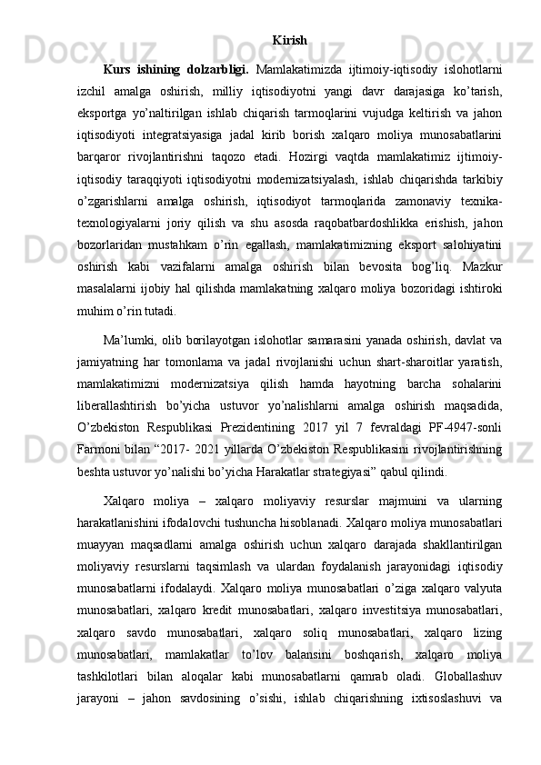 Kirish
Kurs   ishining   dolzarbligi.   Mamlakatimizda   ijtimoiy-iqtisodiy   islohotlarni
izchil   amalga   oshirish,   milliy   iqtisodiyotni   yangi   davr   darajasiga   ko’tarish,
eksportga   yo’naltirilgan   ishlab   chiqarish   tarmoqlarini   vujudga   keltirish   va   jahon
iqtisodiyoti   integratsiyasiga   jadal   kirib   borish   xalqaro   moliya   munosabatlarini
barqaror   rivojlantirishni   taqozo   etadi.   Hozirgi   vaqtda   mamlakatimiz   ijtimoiy-
iqtisodiy   taraqqiyoti   iqtisodiyotni   modernizatsiyalash,   ishlab   chiqarishda   tarkibiy
o’zgarishlarni   amalga   oshirish,   iqtisodiyot   tarmoqlarida   zamonaviy   texnika-
texnologiyalarni   joriy   qilish   va   shu   asosda   raqobatbardoshlikka   erishish,   jahon
bozorlaridan   mustahkam   o’rin   egallash,   mamlakatimizning   eksport   salohiyatini
oshirish   kabi   vazifalarni   amalga   oshirish   bilan   bevosita   bog’liq.   Mazkur
masalalarni   ijobiy   hal   qilishda   mamlakatning   xalqaro   moliya   bozoridagi   ishtiroki
muhim o’rin tutadi.
Ma’lumki, olib  borilayotgan  islohotlar  samarasini   yanada  oshirish,  davlat  va
jamiyatning   har   tomonlama   va   jadal   rivojlanishi   uchun   shart-sharoitlar   yaratish,
mamlakatimizni   modernizatsiya   qilish   hamda   hayotning   barcha   sohalarini
liberallashtirish   bo’yicha   ustuvor   yo’nalishlarni   amalga   oshirish   maqsadida,
O’zbekiston   Respublikasi   Prezidentining   2017   yil   7   fevraldagi   PF-4947-sonli
Farmoni  bilan “2017- 2021 yillarda O’zbekiston Respublikasini  rivojlantirishning
beshta ustuvor yo’nalishi bo’yicha Harakatlar strategiyasi” qabul qilindi.
Xalqaro   moliya   –   xalqaro   moliyaviy   resurslar   majmuini   va   ularning
harakatlanishini ifodalovchi tushuncha hisoblanadi. Xalqaro moliya munosabatlari
muayyan   maqsadlarni   amalga   oshirish   uchun   xalqaro   darajada   shakllantirilgan
moliyaviy   resurslarni   taqsimlash   va   ulardan   foydalanish   jarayonidagi   iqtisodiy
munosabatlarni   ifodalaydi.   Xalqaro   moliya   munosabatlari   o’ziga   xalqaro   valyuta
munosabatlari,   xalqaro   kredit   munosabatlari,   xalqaro   investitsiya   munosabatlari,
xalqaro   savdo   munosabatlari,   xalqaro   soliq   munosabatlari,   xalqaro   lizing
munosabatlari,   mamlakatlar   to’lov   balansini   boshqarish,   xalqaro   moliya
tashkilotlari   bilan   aloqalar   kabi   munosabatlarni   qamrab   oladi.   Globallashuv
jarayoni   –   jahon   savdosining   o’sishi,   ishlab   chiqarishning   ixtisoslashuvi   va 