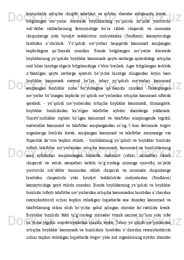 keyinchalik   ortiqcha   chiqish   sabablari   va   aybdor   shaxslar   aniqlanishi   kerak;   -
belgilangan   me’yorlar   doirasida   boyliklarning   yo’qolishi   xo’jalik   yurituvchi
sub’ektlar   rahbarlarining   farmoyishiga   ko’ra   ishlab   chiqarish   va   muomala
chiqimlariga   yoki   byudjet   tashkilotini   moliyalashni   (fondlarni)   kamaytirishga
hisobdan   o’chiriladi.   Yo’qolish   me’yorlari   haqiqatda   kamomad   aniqlangan
taqdirdagina   qo’llanishi   mumkin.   Bunda   belgilangan   me’yorlar   doirasida
boyliklarning   yo’qolishi   boyliklar   kamomadi   qayta   navlarga   ajratishdagi   ortiqcha
mol bilan hisobga olgach belgilanishiga e’tibor beriladi. Agar belgilangan tartibda
o’tkazilgan   qayta   navlarga   ajratish   bo’yicha   hisobga   olingandan   keyin   ham
boyliklar   kamomadi   mavjud   bo’lsa,   tabiiy   yo’qolish   me’yorlari   kamomad
aniqlangan   boyliklar   nomi   bo’yichagina   qo’llanishi   mumkin.   Tasdiqlangan
me’yorlar   bo’lmagan   taqdirda   yo’qolish   me’yorlardan   ortiqcha   kamomad   sifatida
qaraladi;   -   yo’qolish   me’yorlaridan   ortiqcha   boyliklar   kamomadi,   shuningdek,
boyliklar   buzilishidan   ko’rilgan   talafotlar   aybdor   shaxslarga   yuklanadi.
Suiiste’molliklar   oqibati   bo’lgan   kamomad   va   talafotlar   aniqlanganda   tegishli
materiallar   kamomad   va   talafotlar   aniqlangandan   so’ng   5   kun   davomida   tergov
organlariga   berilishi   kerak,   aniqlangan   kamomad   va   talafotlar   summasiga   esa
fuqarolik   da’vosi   taqdim   etiladi;   -   boyliklarning   yo’qolish   va   boyliklar   buzilishi
tufayli   talafotlar   me’yorlaridan   ortiqcha   kamomadi,   kamomad   va   buzilishlarning
aniq   aybdorlari   aniqlanmagan   hollarda,   mahsulot   (ishlar,   xizmatlar)   ishlab
chiqarish   va   sotish   xarajatlari   tarkibi   to’g’risidagi   nizomga   muvofiq   xo’jalik
yurituvchi   sub’ektlar   tomonidan   ishlab   chiqarish   va   muomala   chiqimlariga
hisobdan   chiqarilishi   yoki   byudjet   tashkilotida   moliyalashni   (fondlarni)
kamaytirishga   qayd   etilishi   mumkin.   Bunda   boyliklarning   yo’qolish   va   boyliklar
buzilishi tufayli talafotlar me’yorlaridan ortiqcha kamomadini hisobdan o’chirishni
rasmiylashtirish   uchun   taqdim   etiladigan   hujjatlarda   ana   shunday   kamomad   va
talafotlarning   oldini   olish   bo’yicha   qabul   qilingan   choralar   ko’rsatilishi   kerak.
Boyliklar   buzilishi   fakti   to’g’risidagi   xulosalar   texnik   nazorat   bo’limi   yoki   sifat
bo’yicha tegishli  inspektsiyalardan olinishi  kerak. Tabiiy yo’qolish me’yorlaridan
ortiqcha   boyliklar   kamomadi   va   buzilishini   hisobdan   o’chirishni   rasmiylashtirish
uchun taqdim etiladigan hujjatlarda tergov yoki sud organlarining aybdor shaxslar 