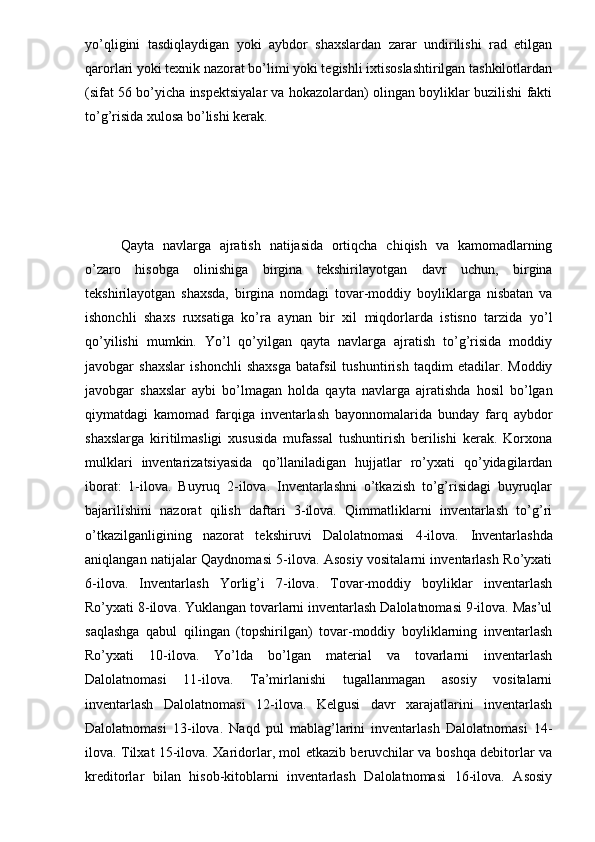 yo’qligini   tasdiqlaydigan   yoki   aybdor   shaxslardan   zarar   undirilishi   rad   etilgan
qarorlari yoki texnik nazorat bo’limi yoki tegishli ixtisoslashtirilgan tashkilotlardan
(sifat 56 bo’yicha inspektsiyalar va hokazolardan) olingan boyliklar buzilishi fakti
to’g’risida xulosa bo’lishi kerak. 
Qayta   navlarga   ajratish   natijasida   ortiqcha   chiqish   va   kamomadlarning
o’zaro   hisobga   olinishiga   birgina   tekshirilayotgan   davr   uchun,   birgina
tekshirilayotgan   shaxsda,   birgina   nomdagi   tovar-moddiy   boyliklarga   nisbatan   va
ishonchli   shaxs   ruxsatiga   ko’ra   aynan   bir   xil   miqdorlarda   istisno   tarzida   yo’l
qo’yilishi   mumkin.   Yo’l   qo’yilgan   qayta   navlarga   ajratish   to’g’risida   moddiy
javobgar   shaxslar   ishonchli   shaxsga   batafsil   tushuntirish   taqdim   etadilar.   Moddiy
javobgar   shaxslar   aybi   bo’lmagan   holda   qayta   navlarga   ajratishda   hosil   bo’lgan
qiymatdagi   kamomad   farqiga   inventarlash   bayonnomalarida   bunday   farq   aybdor
shaxslarga   kiritilmasligi   xususida   mufassal   tushuntirish   berilishi   kerak.   Korxona
mulklari   inventarizatsiyasida   qo’llaniladigan   hujjatlar   ro’yxati   qo’yidagilardan
iborat:   1-ilova.   Buyruq   2-ilova.   Inventarlashni   o’tkazish   to’g’risidagi   buyruqlar
bajarilishini   nazorat   qilish   daftari   3-ilova.   Qimmatliklarni   inventarlash   to’g’ri
o’tkazilganligining   nazorat   tekshiruvi   Dalolatnomasi   4-ilova.   Inventarlashda
aniqlangan natijalar Qaydnomasi 5-ilova. Asosiy vositalarni inventarlash Ro’yxati
6-ilova.   Inventarlash   Yorlig’i   7-ilova.   Tovar-moddiy   boyliklar   inventarlash
Ro’yxati 8-ilova. Yuklangan tovarlarni inventarlash Dalolatnomasi 9-ilova. Mas’ul
saqlashga   qabul   qilingan   (topshirilgan)   tovar-moddiy   boyliklarning   inventarlash
Ro’yxati   10-ilova.   Yo’lda   bo’lgan   material   va   tovarlarni   inventarlash
Dalolatnomasi   11-ilova.   Ta’mirlanishi   tugallanmagan   asosiy   vositalarni
inventarlash   Dalolatnomasi   12-ilova.   Kelgusi   davr   xarajatlarini   inventarlash
Dalolatnomasi   13-ilova.   Naqd   pul   mablag’larini   inventarlash   Dalolatnomasi   14-
ilova. Tilxat 15-ilova. Xaridorlar, mol etkazib beruvchilar va boshqa debitorlar va
kreditorlar   bilan   hisob-kitoblarni   inventarlash   Dalolatnomasi   16-ilova.   Asosiy 