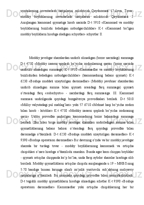 vositalarning   inventarlash   natijalarini   solishtirish   Qaydnomasi   17-ilova.   Tovar-
moddiy   boyliklarning   inventarlash   natijalarini   solishtirish   Qaydnomasi   I.
Aniqlangan   kamomad   qiymatiga   hisob   narxida   D-t   5910   «Kamomad   va   moddiy
boyliklarning   buzilishi   keladigan   nobudgarchiliklar»   K-t   «Kamomad   bo’lgan
moddiy boyliklarni hisobga oladigan schyotlar» schyotlar II. 
Moddiy javobgar shaxslardan undirib olinadigan (bozor narxidagi) summaga
D-t   4730   «Moddiy   zararni   qoplash   bo’yicha   xodimlarning   qarzi»   (bozor   narxida
undirilib   olinadigan   summaga)   K-t   5910   «Kamomadlar   va   moddiy   boyliklarning
buzilishidan   keladigan   nobudgarchiliklar»   (kamomadning   balans   qiymati)   K-t
6230   «Boshqa   muddati   uzaytirilgan   daromadlar»   (Moddiy   javobnar   shaxslardan
undirib   olinadigan   summa   bilan   qiymati   orasidagi   farq   summaga)   qiymati
o’rtasidagi   farq   «subschyot»»   -   narxlardagi   farq   summasiga.   III.   Kamomad
summasi   undirilganda   quyidagi   buxgalteriya   provodkalari   beriladi.   D-t   5010
«Milliy valyutadagi pul mablag’lari» yoki 57 6710 «Mehnat haqi bo’yicha xodim
bilan   hisob   -   kitoblar»   K-t   4730   «Moddiy   zararni   qoplash   bo’yicha   xodimning
qarzi»   Ushbu   provodka   undirilgan   kamomadning   bozor   bahosidagi   summaga
beriladi.   Shu   bilan   birga   moddiy   javobgar   shaxsdan   undiriladigan   summa   bilan
qiymatliklarning   balans   bahosi   o’rtasidagi   farq   quyidagi   provodka   bilan
daromadga   o’tkaziladi:   D-t   6230   «Boshqa   muddati   uzaytirilgan   daromadlar»   K-t
9390 «Boshqa operatsion daromadlar» Bir davrning o’zida va bir moddiy javobgar
shaxsda   bir   turdagi   tovar   -   moddiy   boyliklarninng   kamomadi   va   ortiqcha
chiqishlari o’zaro hisobga o’tkazilishi mumkin. Bunda agar kam chiqqan boyliklar
- qiymati ortiqcha chiqqanda ko’p bo’lsa, unda farqi aybdor shaxslar hisobiga olib
boriladi. Moddiy qiymatliklarni ortiqcha chiqishi aniqlanganda u 19 – MHBS ning
5.70   bandiga   binoan   kirimga   olinib   xo’jalik   yurituvchi   sub’ektning   moliyaviy
natijalariga   o’tkaziladi.   Bu   muomala   quyidagi   provodka   bilan   rasmiylashtiriladi:
D-t  tegishli  moddiy qiymatliklarni  hisobga olinadigan schetlar K-t  9390 «Boshqa
operatsion   daromadlar»   Kamomadlar   yoki   ortiqcha   chiqishlarning   har   bir 