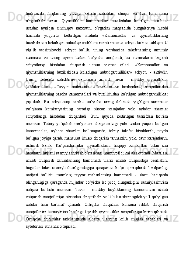 hodisasida   farqlarning   yuzaga   kelishi   sabablari   chuqur   va   har   tomonlama
o’rganilishi   zarur.   Qiymatliklar   kamomadlari   buzilishdan   ko’rilgan   talofatlar
ustidan   ayniqsa   sinchiqov   nazoratni   o’rgatish   maqsadida   buxgalteriya   hisobi
tizimida   yuqorida   keltirilgan   alohida   «Kamomadlar   va   qiymatliklarning
buzilishidan keladigan nobudgarchiliklar» nomli maxsus schyot ko’zda tutilgan. U
yig’ib   taqsimlovchi   schyot   bo’lib,   uning   yordamida   talofatlarning   umumiy
summasi   va   uning   ayrim   turlari   bo’yicha   aniqlanib,   bu   summalarni   tegishli
schyotlarga   hisobdan   chiqarish   uchun   xizmat   qiladi.   «Kamomadlar   va
qiymatliklarning   buzilishidan   keladigan   nobudgarchiliklar»   schyoti   -   aktivdir.
Uning   debetida   solishtiruv   vedomosti   asosida   tovar   -   moddiy   qiymatliklar
(«Materiallar»,   «Tayyor   mahsulot»,   «Tovarlar»   va   boshqalar»)   schyotlaridan
qiymatliklarning   barcha   kamomadlari   va   buzilishidan   ko’rilgan   nobudgarchiliklar
yig’iladi.   Bu   schyotning   krediti   bo’yicha   uning   debetida   yig’ilgan   summalar
yo’qlama   komissiyasining   qaroriga   binoan   xarajatlar   yoki   aybdor   shaxslar
schyotlariga   hisobdan   chiqariladi.   Buni   quyida   keltirilgan   tasnifdan   ko’rish
mumkin:   Tabiiy   yo’qolish   me’yorlari   chegarasidagi   yoki   undan   yuqori   bo’lgan
kamomadlar,   aybdor   shaxslar   bo’lmaganda,   tabiiy   talofat   hisoblanib,   paydo
bo’lgan  joyiga  qarab,  mahsulot   ishlab  chiqarish   tannarxini  yoki  davr   xarajatlarini
oshirish   kerak.   Ko’pincha   ular   qiymatliklarni   haqiqiy   xarakatlari   bilan   shu
harakatni hujjatli rasmiylashritish o’rtasidagi nomuvofiqlikni aks ettiradi. Masalan,
ishlab   chiqarish   zahiralarining   kamomadi   ularni   ishlab   chiqarishga   berilishini
hujjatlar   bilan   rasmiylashtirilgandagiga   qaraganda   ko’proq   miqdorda   berilganligi
natijasi   bo’lishi   mumkin;   tayyor   mahsulotning   kamomadi   -   ularni   haqiqatda
olinganligiga   qaraganda   hujjatlar   bo’yicha   ko’proq   olinganligini   rasmiylashtirish
natijasi   bo’lishi   mumkin.   Tovar   -   moddiy   boyliklarning   kamomadini   ishlab
chiqarish xarajatlariga hisobdan chiqarilishi yo’li bilan shuningdek yo’l qo’yilgan
xatolar   ham   bartaraf   qilinadi.   Ortiqcha   chiqishlar   korxona   ishlab   chiqarish
xarajatlarini kamaytirish hisobiga tegishli qiymatliklar schyotlariga kirim qilinadi.
Ortiqcha   chiqishlar   aniqlanganda   albatta   ularning   kelib   chiqish   sabablari   va
aybdorlari surishtirib topiladi. 