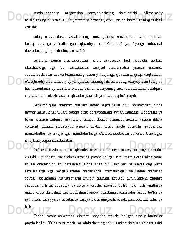sаvdо-iqtisоdiy   intеgrаtsiya   jаrаyonlаrining   rivоjlаnishi.   Mintаqаviy
to‘siqlаrning оlib tаshlаnishi, umumiy bоzоrlаr, erkin sаvdо hududlаrining tаshkil
etilishi;
sоbiq   mustаmlаkа   dаvlаtlаrning   mustаqillikkа   erishishlаri.   Ulаr   оrаsidаn
tаshqi   bоzоrgа   yo‘nаltirilgаn   iqtisоdiyot   mоdеlini   tаnlаgаn   “yangi   industriаl
dаvlаtlаrning” аjrаlib chiqishi  vа h.k
Bugungi   kunda   mamlakatning   jahon   savdosida   faol   ishtiroki   muhim
afzalliklarga   ega:   bu   mamlakatda   mavjud   resurslardan   yanada   samarali
foydalanish, ilm-fan va texnikaning jahon yutuqlariga qo'shilish, qisqa vaqt ichida
o'z iqtisodiyotini tarkibiy qayta qurish, shuningdek, aholining ehtiyojlarini to'liq va
har tomonlama qondirish imkonini beradi. Dunyoning hech bir mamlakati xalqaro
savdoda ishtirok etmasdan iqtisodni yaratishga muvaffaq bo'lmaydi.
Sarhisob   qilar   ekanmiz ,   xalqaro   savdo   hajmi   jadal   o'sib   borayotgani,   unda
tayyor mahsulotlar ulushi tobora ortib borayotganini aytish mumkin. Geografik va
tovar   sifatida   xalqaro   savdoning   tarkibi   doimo   o'zgarib,   hozirgi   vaqtda   ikkita
element   tizimini   ifodalaydi:   asosan   bir-biri   bilan   savdo   qiluvchi   rivojlangan
mamlakatlar   va   rivojlangan   mamlakatlarga   o'z   mahsulotlarini   yetkazib   beradigan
rivojlanayotgan mamlakatlar.
Xalqaro   savdo   xalqaro   iqtisodiy   munosabatlarning   asosiy   tarkibiy   qismidir,
chunki   u   mehnatni   taqsimlash   asosida   paydo   bo'lgan   turli   mamlakatlarning   tovar
ishlab   chiqaruvchilari   o'rtasidagi   aloqa   shaklidir.   Har   bir   mamlakat   eng   katta
afzalliklarga   ega   bo'lgan   ishlab   chiqarishga   ixtisoslashgan   va   ishlab   chiqarish
foydali   bo'lmagan   mahsulotlarni   import   qilishga   intiladi.   Shuningdek,   xalqaro
savdoda   turli   xil   iqtisodiy   va   siyosiy   xavflar   mavjud   bo'lib,   ular   turli   vaqtlarda
uning kelib chiqishini tushuntirishga harakat qiladigan nazariyalar paydo bo'ldi va
rad etildi, muayyan sharoitlarda maqsadlarni aniqlash, afzalliklar, kamchiliklar va
h. k.
Tashqi   savdo   aylanmasi   qiymati   bo'yicha   etakchi   bo'lgan   asosiy   hududlar
paydo bo'ldi. Xalqaro savdoda mamlakatlarning roli ularning rivojlanish darajasini 