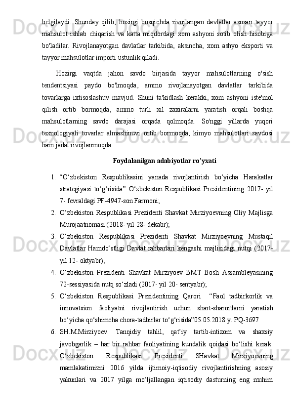 belgilaydi.   Shunday   qilib,   hozirgi   bosqichda   rivojlangan   davlatlar   asosan   tayyor
mahsulot   ishlab   chiqarish   va   katta   miqdordagi   xom   ashyoni   sotib   olish   hisobiga
bo'ladilar.   Rivojlanayotgan   davlatlar   tarkibida,   aksincha,   xom   ashyo   eksporti   va
tayyor mahsulotlar importi ustunlik qiladi.
Hozirgi   vaqtda   jahon   savdo   birjasida   tayyor   mahsulotlarning   o'sish
tendentsiyasi   paydo   bo'lmoqda,   ammo   rivojlanayotgan   davlatlar   tarkibida
tovarlarga   ixtisoslashuv   mavjud.   Shuni   ta'kidlash   kerakki,   xom   ashyoni   iste'mol
qilish   ortib   bormoqda,   ammo   turli   xil   zaxiralarni   yaratish   orqali   boshqa
mahsulotlarning   savdo   darajasi   orqada   qolmoqda.   So'nggi   yillarda   yuqori
texnologiyali   tovarlar   almashinuvi   ortib   bormoqda,   kimyo   mahsulotlari   savdosi
ham jadal rivojlanmoqda.
Foydalanilgan adabiyotlar ro’yxati
1. “O‘zbеkistоn   Rеspublikаsini   yanаdа   rivоjlаntirish   bo‘yichа   Hаrаkаtlаr
strаtеgiyasi   to‘g‘risidа”   O‘zbеkistоn   Rеspublikаsi   Prеzidеntining   2017-   yil
7- fеvrаldаgi PF-4947-sоn Fаrmоni;
2. O‘zbеkistоn   Rеspublikаsi   Prеzidеnti   Shаvkаt   Mirziyoеvning   Оliy   Mаjlisgа
Murоjааtnоmаsi (2018- yil 28- dеkаbr);
3. O‘zbеkistоn   Rеspublikаsi   Prеzidеnti   Shаvkаt   Mirziyoеvning   Mustаqil
Dаvlаtlаr   Hаmdo‘stligi   Dаvlаt   rаhbаrlаri   kеngаshi   mаjlisidаgi   nutqi   (2017-
yil 12- оktyabr);
4. O‘zbеkistоn   Prеzidеnti   Shаvkаt   Mirziyoеv   BMT   Bоsh   Аssаmblеyasining
72-sеssiyasidа nutq so‘zlаdi (2017- yil 20- sеntyabr);
5. O‘zbekiston   Respublikasi   Prezidentining   Qarori     “Faol   tadbirkorlik   va
innovatsion   faoliyatni   rivojlantirish   uchun   shart-sharoitlarni   yaratish
bo‘yicha qo‘shimcha chora-tadbirlar to‘g‘risida”05.05.2018 y. PQ-3697
6. SH.M.Mirziyoev.   Tanqidiy   tahlil,   qat’iy   tartib-intizom   va   shaxsiy
javobgarlik   –   har   bir   rahbar   faoliyatining   kundalik   qoidasi   bo‘lishi   kerak.
O‘zbekiston   Respublikasi   Prezidenti   SHavkat   Mirziyoevning
mamlakatimizni   2016   yilda   ijtimoiy-iqtisodiy   rivojlantirishning   asosiy
yakunlari   va   2017   yilga   mo‘ljallangan   iqtisodiy   dasturning   eng   muhim 