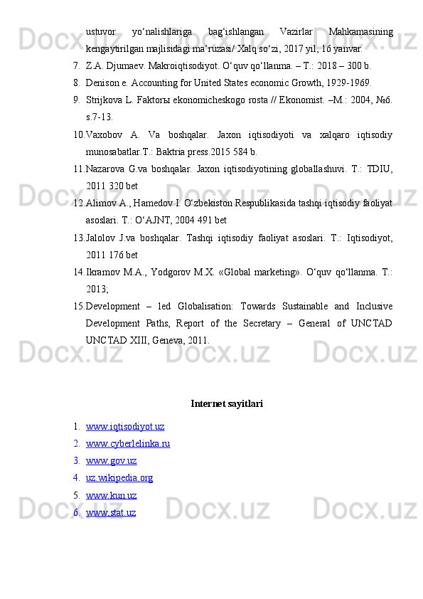 ustuvor   yo‘nalishlariga   bag‘ishlangan   Vazirlar   Mahkamasining
kengaytirilgan majlisidagi ma’ruzasi/ Xalq so‘zi, 2017 yil, 16 yanvar.
7. Z.A. Djumaev. Makroiqtisodiyot. O‘quv qo‘llanma. – T.: 2018 – 300 b.
8. Denison e. Accounting for United States economic Growth, 1929-1969.
9. Strijkova L. Faktorы ekonomicheskogo rosta // Ekonomist. –M.: 2004, №6.
s.7-13.
10. Vaxobov   A.   Va   boshqalar.   Jaxon   iqtisodiyoti   va   xalqaro   iqtisodiy
munosabatlar.T.: Baktria press.2015 584 b.
11. Nazarova   G.va   boshqalar.   Jaxon   iqtisodiyotining   globallashuvi.   T.:   TDIU,
2011 320 bet
12. Alimov A., Hamedov I. O‘zbekiston Respublikasida tashqi iqtisodiy faoliyat
asoslari. T.: O‘AJNT, 2004 491 bet
13. Jalolov   J.va   boshqalar.   Tashqi   iqtisodiy   faoliyat   asoslari.   T.:   Iqtisodiyot,
2011 176 bet
14. Ikrаmоv   M.А.,   Yodgоrоv   M.Х.   «Glоbаl   mаrkеting».   O‘quv   qo‘llаnmа.   T.:
2013;
15. Development   –   led   Globalisation:   Towards   Sustainable   and   Inclusive
Development   Paths,   Report   of   the   Secretary   –   General   of   UNCTAD
UNCTAD XIII, Geneva, 2011.
Internet sayitlari
1. www.iqtisodiyot.uz   
2. www.cyberlelinka.ru   
3. www.gov.uz   
4. uz.wikipedia.org   
5. www.kun.uz   
6. www,stat.u    z   