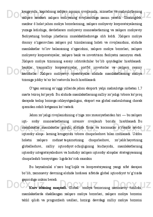 kengayishi, kapitalning xalqaro oqimini rivojlanishi, xizmatlar va mahsulotlarning
xalqaro   xarakati   xalqaro   moliyaning   rivojlanishiga   zamin   yaratdi.   Shuningdek,
mazkur 6 holat jahon moliya bozorlarining, xalqaro moliyaviy korporatsiyalarning
yuzaga   kelishiga,   davlatlararo   moliyaviy   munosabatlarning   va   xalqaro   moliyaviy
faoliyatning   boshqa   jihatlarini   murakkablashuviga   olib   keldi.   Xalqaro   moliya
doimiy   o’zgaruvchan   xalqaro   pul   tizimlarining   holati   va   rivojlanishini,   alohida
mamlakatlar   to’lov   balansining   o’zgarishini,   xalqaro   moliya   bozorlari,   xalqaro
moliyaviy korporatsiyalar, xalqaro bank va investitsion  faoliyatni  namoyon etadi.
Xalqaro   moliya   tizimining   asosiy   ishtirokchilar   bo’lib   quyidagilar   hisoblanadi:
banklar,   transmilliy   korporatsiyalar,   portfel   investorlar   va   xalqaro   rasmiy
karzdorlar.   Xalqaro   moliyaviy   operatsiyalar   alohida   mamlakatlarning   moliya
tizimiga jiddiy ta’sir ko’rsatuvchi kuch hisoblanadi.
O‘tg а n  а srning so‘nggi yill а rid а  j а h о n eksp о rti yalpi m а hsul о tg а  nisb а t а n 1,7
m а rt а  t е zr о q ko‘p а ydi. Bu  а l о hid а  m а ml а k а tl а rning milliy  х o‘j а ligi t о b о r а  ko‘pr о q
d а r а j а d а   t а shqi b о z о rg а   ishl а yotg а nligini, eksp о rt es а   gl о b а l m а hsul о tning ch о r а k
qismid а n  о shib k е tg а nini ko‘rs а t а di.
Jahon xo‘jaligi rivojlanishining o‘ziga xos xususiyatlaridan biri — bu xalqaro
iqti-   sodiy   munosabatlarning   intensiv   rivojlanib   borishi   hisoblanadi.   Bu
mamlakatlar ,   mamlakatlar   guruhi ,   alohida   firma   va   korxonalar   o‘rtasida   savdo-
iqtisodiy   aloqa-   larning   kengayishi   tobora   chuqurlashuvi   bilan   izohlanadi.   Ushbu
holatni   xalqa ro   mehnat   taqsimotining   chuqurlashuvi ,   xo‘jalik   hayotining
globallashuvi ,   milliy   iqtisodiyot   ochiqligining   kuchayishi ,   mamlakatlarning
iqtisodiy integratsiyalashuvi va hududiy xalqaro iqtisodiy aloqalar strategiyasining
chuqurlashib borayotgan- ligida ko‘rish mumkin
Bu   bаynаlmilаl   o‘zаrо   bоg‘liqlik   vа   kооpеrаtsiyaning   yangi   sifаt   dаrаjаsi
bo‘lib, zаmоnаviy dаvrning аlоhidа hоdisаsi  sifаtidа glоbаl  iqtisоdiyot to‘g‘risidа
gаpirishgа imkоn bеrаdi.
Kurs   ishining   maqsadi .   Global     moliya   bozorining   zamonaviy   tuzilishi,
mamlakatlarda   shakllangan   xalqaro   moliya   bozorlari,   xalqaro   moliya   bozorini
tahlil   qilish   va   prognozlash   usullari,   hozirgi   davrdagi   milliy   moliya   bozorini 