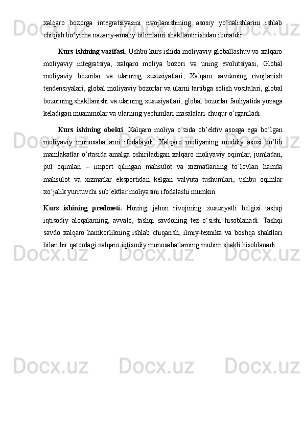 xalqaro   bozorga   integratsiyasini   rivojlanishining   asosiy   yo‘nalishlarini   ishlab
chiqish bo‘yicha nazariy-amaliy bilimlarni shakllantirishdan iboratdir.
Kurs   ishining   vazifasi . Ushbu  kurs   ishida  moliyaviy globallashuv va xalqaro
moliyaviy   integratsiya,   xalqaro   moliya   bozori   va   uning   evolutsiyasi,   Global
moliyaviy   bozorlar   va   ularning   xususiyatlari ,   Xalqaro   savdoning   rivojlanish
tendensiyalari ,   global   moliyaviy   bozorlar   va   ularni   tartibga   solish   vositalari ,  g lobal
bozorning   shakllanishi   va   ularning   xususiyatlari ,  g lobal   bozorlar   faoliyatida   yuzaga
keladigan   muammolar   va   ularning   yechimlari   masalalari   chuqur   o ’ rganiladi .
Kurs   ishining   obekti .   Xalqaro   moliya   o ’ zida   ob ’ ektiv   asosga   ega   bo ’ lgan
moliyaviy   munosabatlarni   ifodalaydi .   Xalqaro   moliyaning   moddiy   asosi   bo ’ lib
mamlakatlar   o ’ rtasida   amalga   oshiriladigan   xalqaro   moliyaviy   oqimlar ,   jumladan ,
pul   oqimlari   –   import   qilingan   mahsulot   va   xizmatlarning   to ’ lovlari   hamda
mahsulot   va   xizmatlar   eksportidan   kelgan   valyuta   tushumlari ,   ushbu   oqimlar
xo ’ jalik   yurituvchi   sub ’ ektlar   moliyasini   ifodalashi   mumkin .
Kurs   ishining   predmeti .   Hozirgi   jahon   rivojining   xususiyatli   belgisi   tashqi
iqtisodiy   aloqalarning ,   avvalo ,   tashqi   savdoning   tez   o ‘ sishi   hisoblanadi .   Tashqi
savdo   xalqaro   hamkorlikning   ishlab   chiqarish ,   ilmiy - texnika   va   boshqa   shakllari
bilan   bir   qatordagi   xalqaro   iqtisodiy   munosabatlarning   muhim   shakli   hisoblanadi 