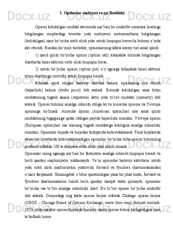 1. Opsionlar mohiyati va qo llanilishi.ʻ
Opsion kelishilgan muddat davomida ma lum bir mukofot summasi hisobiga	
ʻ
belgilangan   miqdordagi   tovarlar   yoki   moliyaviy   instrumentlarni   belgilangan
(kelishilgan) narx bo yicha sotib olish yoki sotish huquqini beruvchi bitimni o zida	
ʻ ʻ
aks ettiradi. Bundan ko rinib turibdiki, opsionlarning ikkita asosiy turi amal qiladi:	
ʻ
1)   xarid   qilish   bo yicha   opsion   (option   call)   kelajakda   bitimda   belgilangan
ʻ
shartlarda bazis aktivini sotib olish huquqini bersa,
2)   sotish   bo yicha   opsion   (option   put)   o z   egasiga   kelajakda   bazis   aktivini	
ʻ ʻ
bitim shartlariga muvofiq sotish huquqini beradi. 
Bitimda   qayd   etilgan   bazaviy   aktivlar   bahosi   opsionning   ijro   etilish
(bajarilish)   bahosi   (strike   price)   deb   ataladi.   Bitimda   kelishilgan   sana   bitim
muddatining   tugash   sanasi   (expiration   date)   yoki   to lov   muddati   (maturity)   deb	
ʻ
ataladi. Opsion bitimini amalga oshirish stiliga ko ra Amerika opsioni va Yevropa	
ʻ
opsioniga   bo linadi.   Amerika   opsion   (American   option)lari   ular   amal   qilish	
ʻ
muddatining tugaguniga qadar istalgan paytda bajarilishi mumkin. Yevropa opsion
(European   option)lari   esa   ularning   tugash   muddatiga   kelibgina   amalga   oshirilishi
mumkin. Opsionlar birjada va birjadan tashqarida kotirovkalanadi. Fond birjalarida
aksariyat holatlarda kotirovkalanadigan opsionlar bo yicha bitta opsion bitimining	
ʻ
predmeti sifatida 100 ta aksiyani sotib olish yoki sotish olinadi
Opsionlar uning egasiga ma lum bir faoliyatni amalga oshirish huquqini beradi va	
ʻ
hech   qanday   majburiyatni   yuklamaydi.   Ya ni   opsionlar   bazaviy   aktivlarni   sotish	
ʻ
yoki   sotib   olish   majburiyatini   yuklovchi   forvard   va   fyuchers   shartnomalaridan
o zaro farqlanadi. Shuningdek, e tibor qaratiladigan yana bir jihat borki, forvard va	
ʻ ʻ
fyuchers   shartnomalarini   tuzish   hech   qanday   xarajat   talab   qilmaydi,   opsionlar
bo yicha   esa   to lov   amalga   oshirilishi   shart.   Bu   to lov   opsion   bo yicha   mukofot
ʻ ʻ ʻ ʻ
deb   ataladi.   Dunyodagi   eng   katta   opsion   birjasi   sifatida   Chikago   opsion   birjasi
(CBOE – Chicago Board of Options Exchange, www.cboe.com) faoliyat yuritadi.
1973-yilda mazkur opsion birjasida birinchi marta opsion bitimi tuzilganligini ham
ta kidlash lozim. 
ʻ 