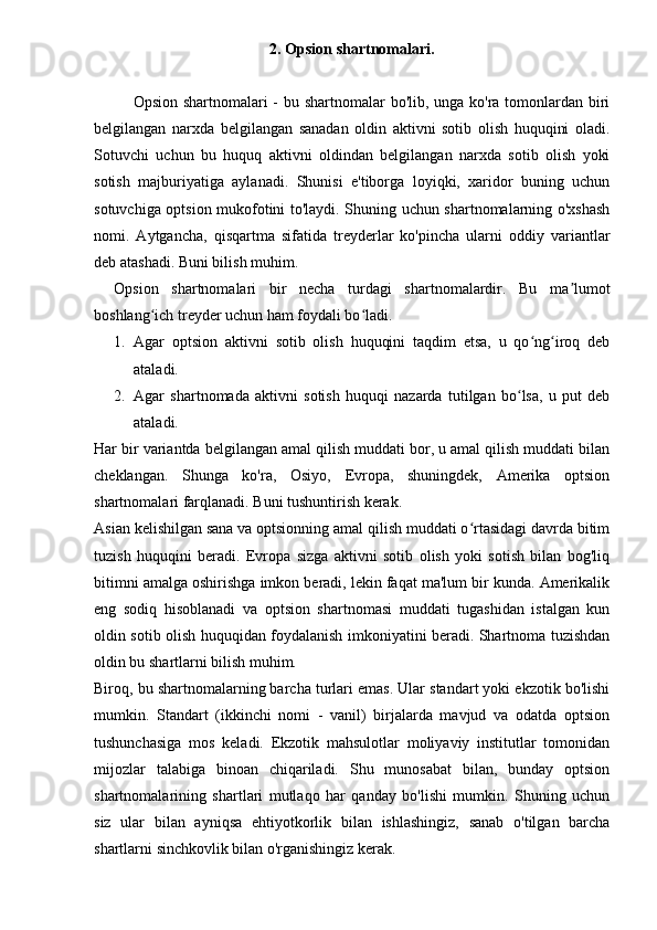 2. Opsion shartnomalari.
Opsion shartnomalari  - bu shartnomalar bo'lib, unga ko'ra tomonlardan biri
belgilangan   narxda   belgilangan   sanadan   oldin   aktivni   sotib   olish   huquqini   oladi.
Sotuvchi   uchun   bu   huquq   aktivni   oldindan   belgilangan   narxda   sotib   olish   yoki
sotish   majburiyatiga   aylanadi.   Shunisi   e'tiborga   loyiqki,   xaridor   buning   uchun
sotuvchiga optsion mukofotini to'laydi. Shuning uchun shartnomalarning o'xshash
nomi.   Aytgancha,   qisqartma   sifatida   treyderlar   ko'pincha   ularni   oddiy   variantlar
deb atashadi. Buni bilish muhim.
Opsion   shartnomalari   bir   necha   turdagi   shartnomalardir.   Bu   ma lumotʼ
boshlang ich treyder uchun ham foydali bo ladi.	
ʻ ʻ
1. Agar   optsion   aktivni   sotib   olish   huquqini   taqdim   etsa,   u   qo ng iroq   deb	
ʻ ʻ
ataladi.
2. Agar   shartnomada   aktivni   sotish   huquqi   nazarda   tutilgan   bo lsa,   u   put   deb	
ʻ
ataladi.
Har bir variantda belgilangan amal qilish muddati bor, u amal qilish muddati bilan
cheklangan.   Shunga   ko'ra,   Osiyo,   Evropa,   shuningdek,   Amerika   optsion
shartnomalari farqlanadi. Buni tushuntirish kerak.
Asian kelishilgan sana va optsionning amal qilish muddati o rtasidagi davrda bitim	
ʻ
tuzish   huquqini   beradi.   Evropa   sizga   aktivni   sotib   olish   yoki   sotish   bilan   bog'liq
bitimni amalga oshirishga imkon beradi, lekin faqat ma'lum bir kunda. Amerikalik
eng   sodiq   hisoblanadi   va   optsion   shartnomasi   muddati   tugashidan   istalgan   kun
oldin sotib olish huquqidan foydalanish imkoniyatini beradi. Shartnoma tuzishdan
oldin bu shartlarni bilish muhim.
Biroq, bu shartnomalarning barcha turlari emas. Ular standart yoki ekzotik bo'lishi
mumkin.   Standart   (ikkinchi   nomi   -   vanil)   birjalarda   mavjud   va   odatda   optsion
tushunchasiga   mos   keladi.   Ekzotik   mahsulotlar   moliyaviy   institutlar   tomonidan
mijozlar   talabiga   binoan   chiqariladi.   Shu   munosabat   bilan,   bunday   optsion
shartnomalarining   shartlari   mutlaqo   har   qanday   bo'lishi   mumkin.   Shuning   uchun
siz   ular   bilan   ayniqsa   ehtiyotkorlik   bilan   ishlashingiz,   sanab   o'tilgan   barcha
shartlarni sinchkovlik bilan o'rganishingiz kerak. 