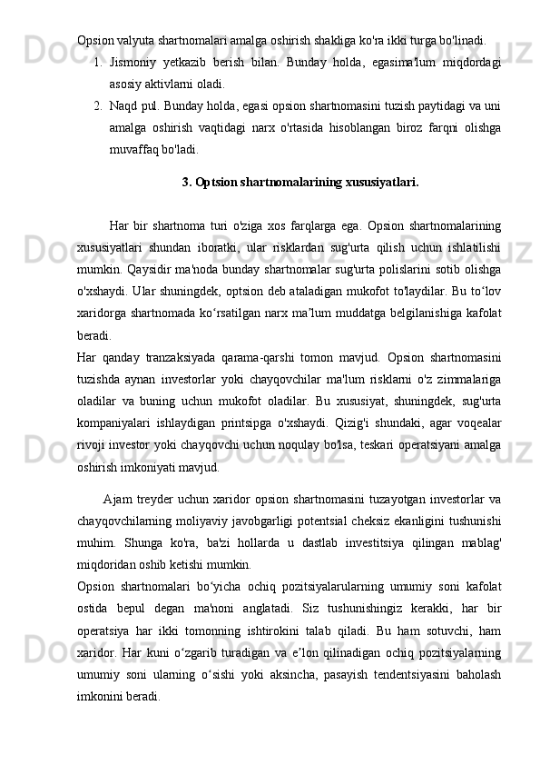 Opsion valyuta shartnomalari amalga oshirish shakliga ko'ra ikki turga bo'linadi.
1. Jismoniy   yetkazib   berish   bilan.   Bunday   holda,   egasima'lum   miqdordagi
asosiy aktivlarni oladi.
2. Naqd pul. Bunday holda, egasi opsion shartnomasini tuzish paytidagi va uni
amalga   oshirish   vaqtidagi   narx   o'rtasida   hisoblangan   biroz   farqni   olishga
muvaffaq bo'ladi.
3. Optsion shartnomalarining xususiyatlari.
Har   bir   shartnoma   turi   o'ziga   xos   farqlarga   ega.   Opsion   shartnomalarining
xususiyatlari   shundan   iboratki,   ular   risklardan   sug'urta   qilish   uchun   ishlatilishi
mumkin.  Qaysidir   ma'noda  bunday  shartnomalar  sug'urta   polislarini   sotib  olishga
o'xshaydi. Ular shuningdek, optsion deb ataladigan mukofot to'laydilar. Bu to lovʻ
xaridorga  shartnomada  ko rsatilgan  narx ma lum  muddatga  belgilanishiga  kafolat	
ʻ ʼ
beradi.
Har   qanday   tranzaksiyada   qarama-qarshi   tomon   mavjud.   Opsion   shartnomasini
tuzishda   aynan   investorlar   yoki   chayqovchilar   ma'lum   risklarni   o'z   zimmalariga
oladilar   va   buning   uchun   mukofot   oladilar.   Bu   xususiyat,   shuningdek,   sug'urta
kompaniyalari   ishlaydigan   printsipga   o'xshaydi.   Qizig'i   shundaki,   agar   voqealar
rivoji investor yoki chayqovchi uchun noqulay bo'lsa, teskari operatsiyani amalga
oshirish imkoniyati mavjud.
  Ajam   treyder   uchun   xaridor   opsion   shartnomasini   tuzayotgan   investorlar   va
chayqovchilarning moliyaviy javobgarligi  potentsial  cheksiz ekanligini  tushunishi
muhim.   Shunga   ko'ra,   ba'zi   hollarda   u   dastlab   investitsiya   qilingan   mablag'
miqdoridan oshib ketishi mumkin.
Opsion   shartnomalari   bo yicha   ochiq   pozitsiyalarularning   umumiy   soni   kafolat
ʻ
ostida   bepul   degan   ma'noni   anglatadi.   Siz   tushunishingiz   kerakki,   har   bir
operatsiya   har   ikki   tomonning   ishtirokini   talab   qiladi.   Bu   ham   sotuvchi,   ham
xaridor.   Har   kuni   o zgarib   turadigan   va   e lon   qilinadigan   ochiq   pozitsiyalarning	
ʻ ʼ
umumiy   soni   ularning   o sishi   yoki   aksincha,   pasayish   tendentsiyasini   baholash	
ʻ
imkonini beradi. 