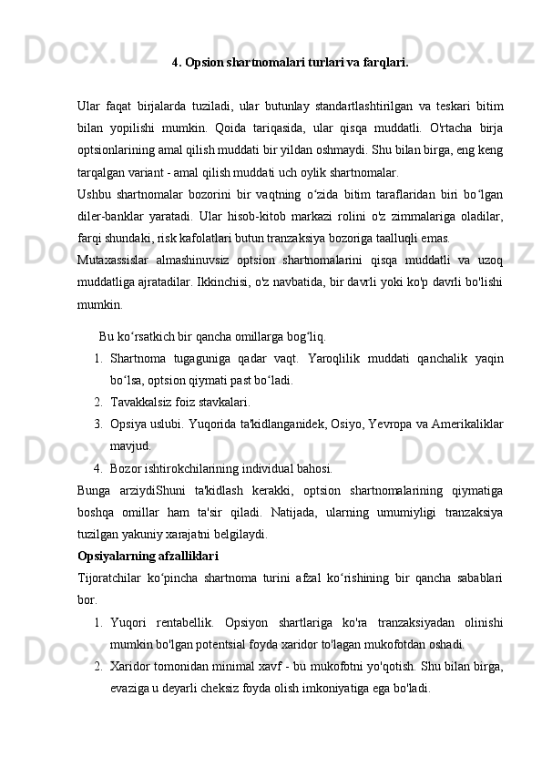 4. Opsion shartnomalari turlari va farqlari.
Ular   faqat   birjalarda   tuziladi,   ular   butunlay   standartlashtirilgan   va   teskari   bitim
bilan   yopilishi   mumkin.   Qoida   tariqasida,   ular   qisqa   muddatli.   O'rtacha   birja
optsionlarining amal qilish muddati bir yildan oshmaydi. Shu bilan birga, eng keng
tarqalgan variant - amal qilish muddati uch oylik shartnomalar.
Ushbu   shartnomalar   bozorini   bir   vaqtning   o zida   bitim   taraflaridan   biri   bo lganʻ ʻ
diler-banklar   yaratadi.   Ular   hisob-kitob   markazi   rolini   o'z   zimmalariga   oladilar,
farqi shundaki, risk kafolatlari butun tranzaksiya bozoriga taalluqli emas.
Mutaxassislar   almashinuvsiz   optsion   shartnomalarini   qisqa   muddatli   va   uzoq
muddatliga ajratadilar. Ikkinchisi, o'z navbatida, bir davrli yoki ko'p davrli bo'lishi
mumkin.
Bu ko rsatkich bir qancha omillarga bog liq.	
ʻ ʻ
1. Shartnoma   tugaguniga   qadar   vaqt.   Yaroqlilik   muddati   qanchalik   yaqin
bo lsa, optsion qiymati past bo ladi.
ʻ ʻ
2. Tavakkalsiz foiz stavkalari.
3. Opsiya uslubi. Yuqorida ta'kidlanganidek, Osiyo, Yevropa va Amerikaliklar
mavjud.
4. Bozor ishtirokchilarining individual bahosi.
Bunga   arziydiShuni   ta'kidlash   kerakki,   optsion   shartnomalarining   qiymatiga
boshqa   omillar   ham   ta'sir   qiladi.   Natijada,   ularning   umumiyligi   tranzaksiya
tuzilgan yakuniy xarajatni belgilaydi.
Opsiyalarning afzalliklari
Tijoratchilar   ko pincha   shartnoma   turini   afzal   ko rishining   bir   qancha   sabablari	
ʻ ʻ
bor.
1. Yuqori   rentabellik.   Opsiyon   shartlariga   ko'ra   tranzaksiyadan   olinishi
mumkin bo'lgan potentsial foyda xaridor to'lagan mukofotdan oshadi.
2. Xaridor tomonidan minimal xavf - bu mukofotni yo'qotish. Shu bilan birga,
evaziga u deyarli cheksiz foyda olish imkoniyatiga ega bo'ladi. 