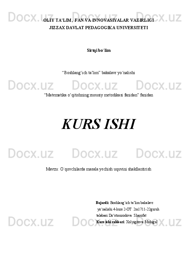 OLIY TA’LIM,  FAN VA INNOVASIYALAR VAZIRLIGI
JIZZAX DAVLAT PEDAGOGIKA UNIVERSITETI
Sirtqi bo`lim
“Boshlang ich ta’lim” bakalavr yo nalishiʻ ʻ
“Matematika o‘qitishning xususiy metodikasi fanidan” fanidan
KURS ISHI
Mavzu:  O`quvchilarda masala yechish uquvini shakllantirish
                                                                           Bajardi:  Boshlang ich ta’lim bakalavr 	
ʻ
 yo nalishi 4-kurs 2-OT  	
ʻ 2m1711-22 guruh     
talabasi  Do‘stmurodova  Sharofat                           
Kurs ishi rahbari : Xolyigitova Mohigul 