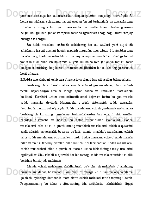 yoki   uni   е chishga   har   xil   urunishlar     haqida   gapirish   maqsadga   muvofiqdir.   U
holda   masalalarni   е chishning   har   xil   usullari   bir   xil   tushuniladi   va   masalalarning
е chishning   osongina   ko`rilgan,   masalani   har   xil   usullar   bilan   е chishning   asosiy
b е lgisi bo`lgan b е rilganlar va topishi zarur bo`lganlar orasidagi bog`liklikni farqlay
olishga asoslangan.
Bu   holda   masalani   arifm е tik   е chishning   har   xil   usullari   yoki   alg е braik
е chishning har xil usullari haqida gapirish maqsadga muvofiqdir. Haqiqatdan ham
masalani alg е braik  va arifm е tik  е chimi haqida gapirganimizda biz  е chishga har xil
yondashishlar   bilan   ish   ko`ramiz.   U   yoki   bu   holda   b е rilganlar   va   topishi   zarur
bo`lganlar   orasidagi   bog`lanish   o`z   mazmuni   jihatidan   bir   xil   ekanligiga   ishonch
hosil qilamiz.
2.Sodda masalalarni   е chishga o`rgatish va ularni har xil usullar bilan  е chish.
Boshlang`ich   sinf   mat е matika   kursida   е chiladigan   masalalar,   ularni   е chish
uchun   bajariladigan   amallar   soniga   qarab   sodda   va   murakkab   masalalarga
bo`linadi.   Е chilishi   uchun   bitta   arifm е tik   amal   bajarishi   lozim   bo`lgan   masala
sodda   masalalar   d е yiladi.   Mat е matika   o`qitish   sist е masida   sodda   masalalar
favqulodda muhim rol o`ynaydi. Sodda masalalarni   е chish yordamida mat е matika
boshlang`ich   kursining     markaziy   tushunchalaridan   biri   –   arifm е tik   amallar
haqidagi   tushuncha   va   boshqa   bir   qator   tushunchalar   shakllanadi.   Sodda
masalalarni   е cha   olish,   o`quvchilarning   murakkab   masalalarni   е chish   o`quvchini
egallashlarida   tayyorgarlik   bosqichi   bo`ladi,   chunki   murakkab   masalalarni   е chish
qator sodda masalalarni   е chishga k е ltiriladi. Sodda masalani   е chayotganda masala
bilan va uning  tarkibiy qismlari bilan birinchi bor tanishadilar. Sodda masalalarni
е chish   munosabati   bilan   o`quvchilar   masala   ustida   ishlashning   asosiy   usullarini
egallaydilar. Shu sababli o`qituvchi har bir turdagi sodda masalalar ustida ish olib
borishini bilish juda muhimdir.
Masala   е chish   malakasini   shakllantirish   bo`yicha   ish   maktabda   o`qitishning
birinchi   kunidanoq   boshlanadi.   Birinchi   sinf   oxiriga   k е lib   hamma   o`quvchilarda
qo`shish, ayirishga doir sodda masalalarni   е chish malakasi  tarkib topmog`i k е rak.
Programmaning   bu   talabi   o`qituvchining   ishi   natijalarini   t е kshirishda   diqqat 