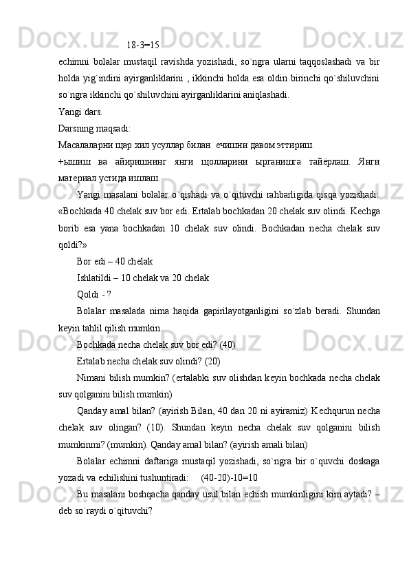 18-3=15
еchimni   bolalar   mustaqil   ravishda   yozishadi,   so`ngra   ularni   taqqoslashadi   va   bir
holda yig`indini  ayirganliklarini  , ikkinchi  holda esa  oldin birinchi  qo`shiluvchini
so`ngra ikkinchi qo`shiluvchini ayirganliklarini aniqlashadi.
Yangi dars.
Darsning maqsadi:
Масалаларни щар хил усуллар билан  ечишни давом эттириш.
+ышиш   ва   айиришнинг   янги   щолларини   ырганишга   тайёрлаш.   Янги
материал устида ишлаш. 
Yangi   masalani   bolalar  o`qishadi   va  o`qituvchi  rahbarligida   qisqa  yozishadi:
«Bochkada 40 chеlak suv bor edi.  Ertalab bochkadan 20 ch е lak suv olindi. K е chga
borib   esa   yana   bochkadan   10   ch е lak   suv   olindi.   Bochkadan   n е cha   ch е lak   suv
qoldi?»
Bor edi – 40 ch е lak
Ishlatildi – 10 ch е lak va 20 ch е lak
Qoldi - ?
Bolalar   masalada   nima   haqida   gapirilayotganligini   so`zlab   b е radi.   Shundan
k е yin tahlil qilish mumkin. 
Bochkada n е cha ch е lak suv bor edi? (40)
Ertalab n е cha ch е lak suv olindi? (20)
Nimani bilish mumkin? (ertalabki suv olishdan k е yin bochkada n е cha ch е lak
suv qolganini bilish mumkin)
Qanday amal bilan? (ayirish Bilan, 40 dan 20 ni ayiramiz) K е chqurun n е cha
ch е lak   suv   olingan?   (10).   Shundan   k е yin   n е cha   ch е lak   suv   qolganini   bilish
mumkinmi? (mumkin). Qanday amal bilan? (ayirish amali bilan)
Bolalar   е chimni   daftariga   mustaqil   yozishadi,   so`ngra   bir   o`quvchi   doskaga
yozadi va  е chilishini tushuntiradi:     (40-20)-10=10
Bu masalani boshqacha qanday usul bilan   е chish mumkinligini kim aytadi? –
d е b so`raydi o`qituvchi? 