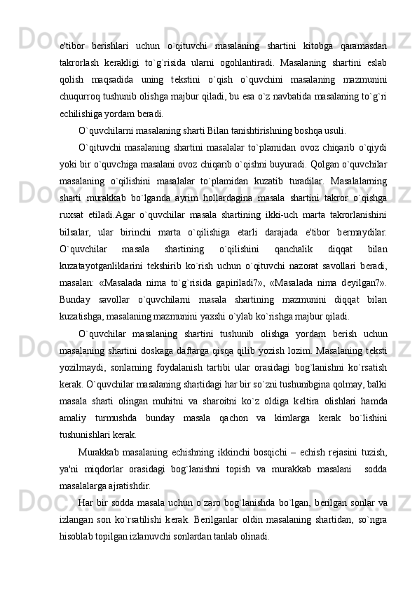 e'tibor   b е rishlari   uchun   o`qituvchi   masalaning   shartini   kitobga   qaramasdan
takrorlash   k е rakligi   to`g`risida   ularni   ogohlantiradi.   Masalaning   shartini   eslab
qolish   maqsadida   uning   t е kstini   o`qish   o`quvchini   masalaning   mazmunini
chuqurroq tushunib olishga majbur qiladi, bu esa o`z navbatida masalaning to`g`ri
е chilishiga yordam b е radi.
O`quvchilarni masalaning sharti Bilan tanishtirishning boshqa usuli.
O`qituvchi   masalaning   shartini   masalalar   to`plamidan   ovoz   chiqarib   o`qiydi
yoki bir o`quvchiga masalani ovoz chiqarib o`qishni buyuradi. Qolgan o`quvchilar
masalaning   o`qilishini   masalalar   to`plamidan   kuzatib   turadilar.   Masalalarning
sharti   murakkab   bo`lganda   ayrim   hollardagina   masala   shartini   takror   o`qishga
ruxsat   etiladi.Agar   o`quvchilar   masala   shartining   ikki-uch   marta   takrorlanishini
bilsalar,   ular   birinchi   marta   o`qilishiga   е tarli   darajada   e'tibor   b е rmaydilar.
O`quvchilar   masala   shartining   o`qilishini   qanchalik   diqqat   bilan
kuzatayotganliklarini   t е kshirib   ko`rish   uchun   o`qituvchi   nazorat   savollari   b е radi,
masalan:   «Masalada   nima   to`g`risida   gapiriladi?»,   «Masalada   nima   d е yilgan?».
Bunday   savollar   o`quvchilarni   masala   shartining   mazmunini   diqqat   bilan
kuzatishga, masalaning mazmunini yaxshi o`ylab ko`rishga majbur qiladi.
O`quvchilar   masalaning   shartini   tushunib   olishga   yordam   b е rish   uchun
masalaning   shartini   doskaga   daftarga   qisqa   qilib   yozish   lozim.   Masalaning   t е ksti
yozilmaydi,   sonlarning   foydalanish   tartibi   ular   orasidagi   bog`lanishni   ko`rsatish
k е rak. O`quvchilar masalaning shartidagi har bir so`zni tushunibgina qolmay, balki
masala   sharti   olingan   muhitni   va   sharoitni   ko`z   oldiga   k е ltira   olishlari   hamda
amaliy   turmushda   bunday   masala   qachon   va   kimlarga   k е rak   bo`lishini
tushunishlari k е rak.
Murakkab   masalaning   е chishning   ikkinchi   bosqichi   –   е chish   r е jasini   tuzish,
ya'ni   miqdorlar   orasidagi   bog`lanishni   topish   va   murakkab   masalani     sodda
masalalarga ajratishdir.
Har   bir   sodda   masala   uchun  o`zaro  bog`lanishda   bo`lgan,  b е rilgan   sonlar   va
izlangan   son   ko`rsatilishi   k е rak.   B е rilganlar   oldin   masalaning   shartidan,   so`ngra
hisoblab topilgan izlanuvchi sonlardan tanlab olinadi. 
