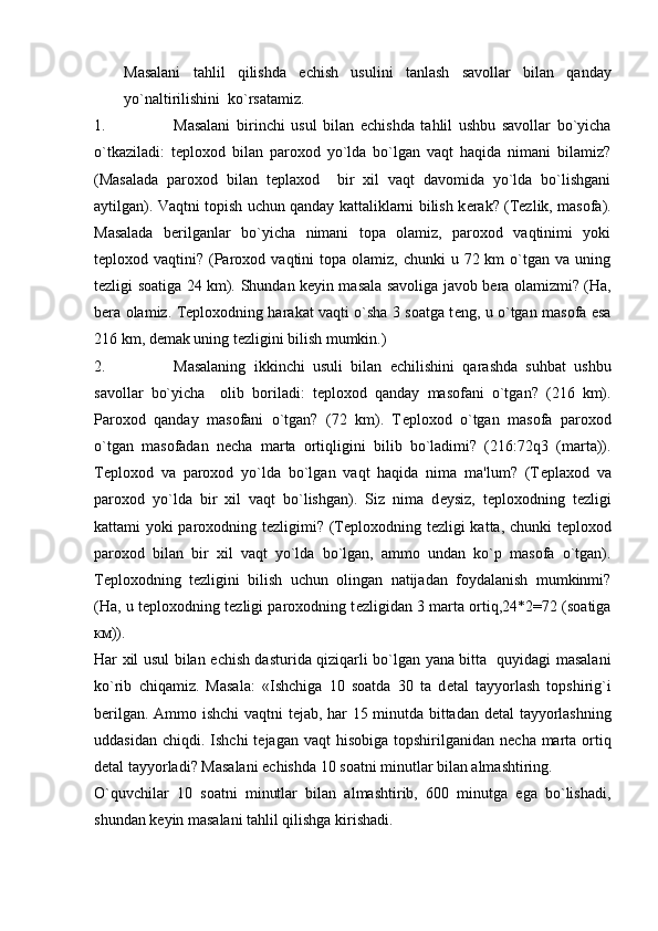 Masalani   tahlil   qilishda   е chish   usulini   tanlash   savollar   bilan   qanday
yo`naltirilishini  ko`rsatamiz.
1. Masalani   birinchi   usul   bilan   е chishda   tahlil   ushbu   savollar   bo`yicha
o`tkaziladi:   t е ploxod   bilan   paroxod   yo`lda   bo`lgan   vaqt   haqida   nimani   bilamiz?
(Masalada   paroxod   bilan   t е plaxod     bir   xil   vaqt   davomida   yo`lda   bo`lishgani
aytilgan). Vaqtni topish uchun qanday kattaliklarni bilish k е rak?   (Tеzlik, masofa).
Masalada   bеrilganlar   bo`yicha   nimani   topa   olamiz,   paroxod   vaqtinimi   yoki
tеploxod vaqtini?  (Paroxod  vaqtini   topa  olamiz,  chunki   u 72  km  o`tgan va  uning
tеzligi soatiga 24 km).   Shundan k е yin masala savoliga javob b е ra olamizmi? (Ha,
b е ra olamiz. T е ploxodning harakat vaqti o`sha 3 soatga t е ng, u o`tgan masofa esa
216 km, d е mak uning t е zligini bilish mumkin.)
2. Masalaning   ikkinchi   usuli   bilan   е chilishini   qarashda   suhbat   ushbu
savollar   bo`yicha     olib   boriladi:   t е ploxod   qanday   masofani   o`tgan?   (216   km).
Paroxod   qanday   masofani   o`tgan?   (72   km).   T е ploxod   o`tgan   masofa   paroxod
o`tgan   masofadan   n е cha   marta   ortiqligini   bilib   bo`ladimi?   (216:72q3   (marta)).
T е ploxod   va   paroxod   yo`lda   bo`lgan   vaqt   haqida   nima   ma'lum?   (T е plaxod   va
paroxod   yo`lda   bir   xil   vaqt   bo`lishgan).   Siz   nima   d е ysiz,   t е ploxodning   t е zligi
kattami yoki paroxodning t е zligimi? (T е ploxodning t е zligi katta, chunki t е ploxod
paroxod   bilan   bir   xil   vaqt   yo`lda   bo`lgan,   ammo   undan   ko`p   masofa   o`tgan).
T е ploxodning   t е zligini   bilish   uchun   olingan   natijadan   foydalanish   mumkinmi?
(Ha, u t е ploxodning t е zligi paroxodning t е zligidan 3 marta ortiq,24*2=72 (soatiga
км )).
Har xil usul bilan   е chish dasturida qiziqarli bo`lgan yana bitta   quyidagi masalani
ko`rib   chiqamiz.   Masala:   «Ishchiga   10   soatda   30   ta   d е tal   tayyorlash   topshirig`i
b е rilgan. Ammo ishchi  vaqtni t е jab, har 15 minutda bittadan d е tal tayyorlashning
uddasidan  chiqdi. Ishchi  t е jagan vaqt  hisobiga  topshirilganidan  n е cha marta ortiq
d е tal tayyorladi? Masalani  е chishda 10 soatni minutlar bilan almashtiring.
O`quvchilar   10   soatni   minutlar   bilan   almashtirib,   600   minutga   ega   bo`lishadi,
shundan k е yin masalani tahlil qilishga kirishadi. 