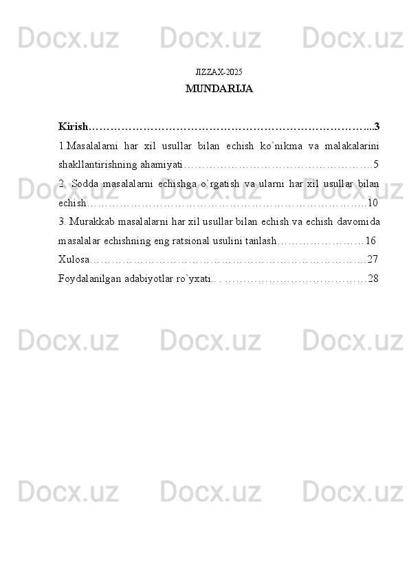 JIZZAX-2025
MUNDARIJA
Kirish…………………………………………………………………....3
1.Masalalarni   har   xil   usullar   bilan   е chish   ko`nikma   va   malakalarini
shakllantirishning ahamiyati…………………………………………….5
2.   Sodda   masalalarni   е chishga   o`rgatish   va   ularni   har   xil   usullar   bilan
е chish…………………………………………………………………..10
3. Murakkab masalalarni har xil usullar bilan  е chish va  е chish davomida
masalalar  е chishning eng ratsional usulini tanlash……………………16
Xulosa………………………………………………………………….27
Foydalanilgan adabiyotlar ro`yxati.. . …………………………………28