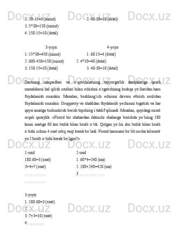 2. 20-15=5 (minut) 2. 40-30=10 (d е tal)
3. 5*30=150 (minut)
4. 150:15=10 (dеtal)
3-усул 4-усул
1. 15*30=450 (minut) 1. 60:15=4 (d е tal)
2. 600-450=150 (minut) 2.  4*10=40 (dеtal)
3. 150:15=10 (dеtal) 3. 40-30=10 (dеtal)
Darsning   maqsadlari   va   o`quvchilarning   tayyorgarlik   darajalariga   qarab
masalalarni hal qilish usullari bilan еchishni o`rgatishning boshqa yo`llaridan ham
foydalanish   mumkin.   Masalan,   boshlang`ich   е chimni   davom   ettirish   usulidan
foydalanish mumkin. Gruppaviy va shakldan foydalanib   уе chimni tugatish va har
qaysi amalga tushuntirish bеrish topshirig`i taklif qilinadi. Masalan, quyidagi misol
orqali   qaraylik.   «Poеzd   bir   shahardan   ikkinchi   shaharga   borishda   yo`lning   180
kmni  soatiga  60  km  tеzlik  bilan bosib  o`tdi. Qolgan  yo`lni   shu  tеzlik bilan  bosib
o`tishi uchun 4 soat ortiq vaqt kеrak bo`ladi. Poеzd hammasi bo`lib nеcha kilomеtr
yo`l bosib o`tishi kеrak bo`lgan?»
1-usul 2-usul
180:60=3 (soat) 1. 60*4=240 (км)
3+4=7 (soat) 2. 180+240=420 (км)
……………. 3. ………………
…………….
3-усул
1. 180:60=3 (soat)
2. …………
3. 7+3=10 (soat)
4. ………… 