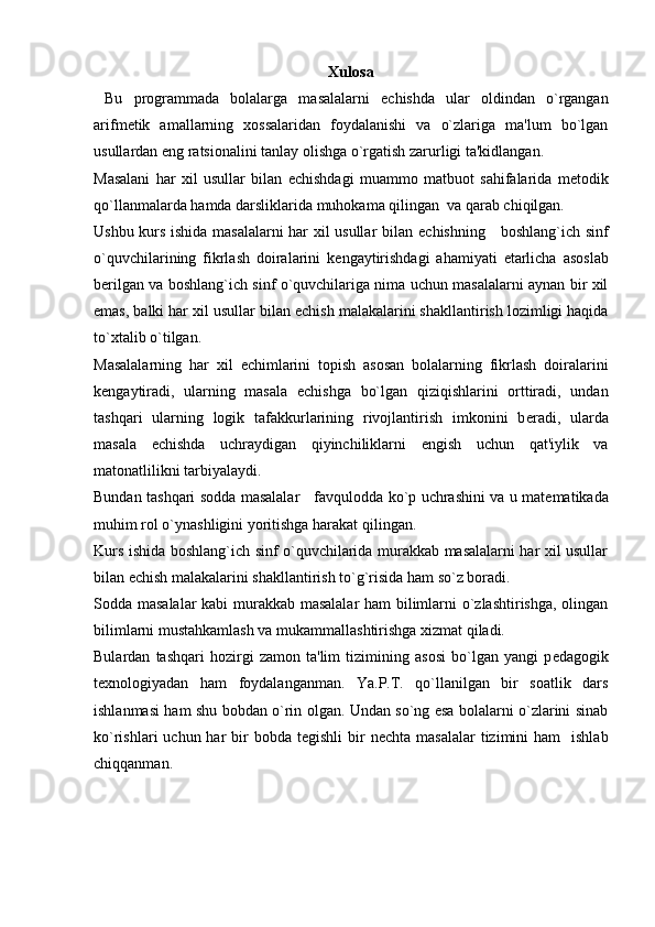 Xulosa
  Bu   programmada   bolalarga   masalalarni   е chishda   ular   oldindan   o`rgangan
arifm е tik   amallarning   xossalaridan   foydalanishi   va   o`zlariga   ma'lum   bo`lgan
usullardan eng ratsionalini tanlay olishga o`rgatish zarurligi ta'kidlangan.
Masalani   har   xil   usullar   bilan   е chishdagi   muammo   matbuot   sahifalarida   m е todik
qo`llanmalarda hamda darsliklarida muhokama qilingan  va qarab chiqilgan.
Ushbu kurs ishida masalalarni har xil usullar bilan   е chishning     boshlang`ich sinf
o`quvchilarining   fikrlash   doiralarini   k е ngaytirishdagi   ahamiyati   е tarlicha   asoslab
b е rilgan va boshlang`ich sinf o`quvchilariga nima uchun masalalarni aynan bir xil
emas, balki har xil usullar bilan  е chish malakalarini shakllantirish lozimligi haqida
to`xtalib o`tilgan.
Masalalarning   har   xil   е chimlarini   topish   asosan   bolalarning   fikrlash   doiralarini
k е ngaytiradi,   ularning   masala   е chishga   bo`lgan   qiziqishlarini   orttiradi,   undan
tashqari   ularning   logik   tafakkurlarining   rivojlantirish   imkonini   b е radi,   ularda
masala   е chishda   uchraydigan   qiyinchiliklarni   е ngish   uchun   qat'iylik   va
matonatlilikni tarbiyalaydi.
Bundan tashqari sodda masalalar     favqulodda ko`p uchrashini va u mat е matikada
muhim rol o`ynashligini yoritishga harakat qilingan.
Kurs ishida boshlang`ich sinf o`quvchilarida murakkab masalalarni har xil usullar
bilan  е chish malakalarini shakllantirish to`g`risida ham so`z boradi.
Sodda masalalar  kabi murakkab masalalar  ham bilimlarni o`zlashtirishga, olingan
bilimlarni mustahkamlash va mukammallashtirishga xizmat qiladi.
Bulardan   tashqari   hozirgi   zamon   ta'lim   tizimining   asosi   bo`lgan   yangi   p е dagogik
t е xnologiyadan   ham   foydalanganman.   Ya.P.T.   qo`llanilgan   bir   soatlik   dars
ishlanmasi ham shu bobdan o`rin olgan. Undan so`ng esa bolalarni o`zlarini sinab
ko`rishlari  uchun  har  bir  bobda  t е gishli   bir   n е chta  masalalar   tizimini   ham     ishlab
chiqqanman.