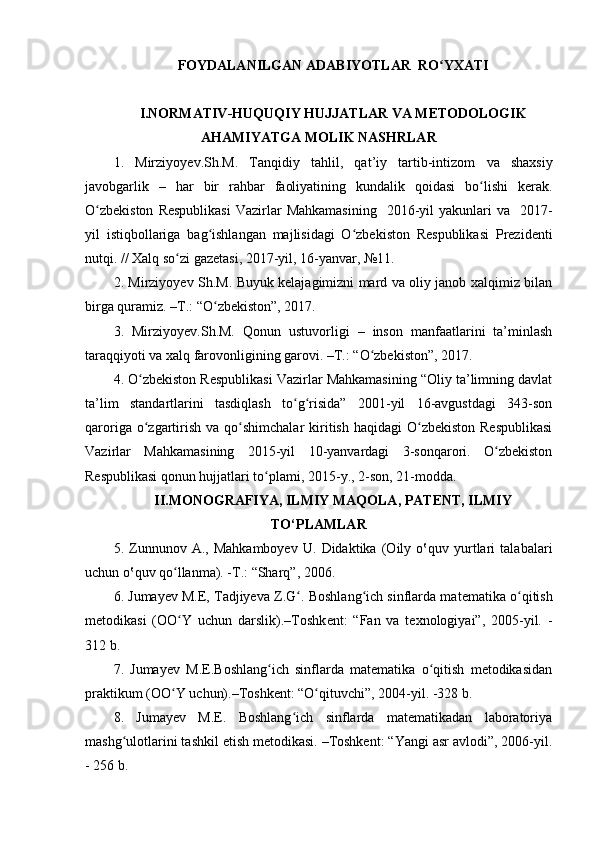 FOYDALANILGAN ADABIYOTLAR  RO YXATIʻ
I.NORMATIV-HUQUQIY HUJJATLAR VA METODOLOGIK
AHAMIYATGA MOLIK NASHRLAR
1.   Mirziyo y ev . S h .M.   Tanqidiy   tahlil,   qat’iy   tartib-intizom   va   shaxsiy
javobgarlik   –   har   bir   rahbar   faoliyatining   kundalik   qoidasi   bo lishi	
ʻ   kerak.
O zbekiston   Respublikasi   Vazirlar   Mahkamasining     2016-yil   yakunlari  va   2017-	
ʻ
yil   istiqbollariga   bag ishlangan   majlisidagi   O zbekiston   Respublikasi   Prezidenti	
ʻ ʻ
nutqi. // Xalq so zi gazetasi, 2017-yil, 16-yanvar, №11.	
ʻ
2. Mirziyoyev Sh.M. Buyuk kelajagimizni mard va oliy janob xalqimiz bilan
birga quramiz. –T.: “O zbekiston”, 2017. 	
ʻ
3.   Mirziyoyev.Sh.M.   Qonun   ustuvorligi   –   inson   manfaatlarini   ta’minlash
taraqqiyoti va xalq farovonligining garovi. –T.: “O zbekiston”, 2017. 	
ʻ
4. O zbekiston Respublikasi Vazirlar Mahkamasining “Oliy ta’limning davlat	
ʻ
ta’lim   standartlarini   tasdiqlash   to g risida”   2001-yil   16-avgustdagi   343-son	
ʻ ʻ
qaroriga  o zgartirish  va qo shimchalar   kiritish  haqidagi   O zbekiston  Respublikasi	
ʻ ʻ ʻ
Vazirlar   Mahkamasining   2015-yil   10-yanvardagi   3-sonqarori.   O zbekiston	
ʻ
Respublikasi qonun hujjatlari to plami, 2015-y., 2-son, 21-modda.	
ʻ
II.MONOGRAFIYA, ILMIY MAQOLA, PATENT, ILMIY
TO‘PLAMLAR
5.   Zunnunov   A.,   Mahkamboyev   U.   Didaktika   (Oily   o‛quv   yurtlari   talabalari
uchun o‛quv qo llanma). -T.: “Sharq”, 2006.	
ʻ
6.  Jumayev M.E, Tadjiyeva Z.G . 	
ʻ Boshlang ich sinflarda mat	ʻ e matika o qitish	ʻ
m e todikasi   (OO Y   uchun   darslik).–Toshk	
ʻ e nt:   “Fan   va   texnologiyai”,   2005-yil.   -
312 b.
7.   Jumayev   M.E.Boshlang ich   sinflarda   matematika   o qitish   metodikasidan	
ʻ ʻ
praktikum (OO Y uchun).–Toshkent: “O qituvchi”, 2004-yil. -328 b.	
ʻ ʻ
8.   Jumayev   M.E.   Boshlang ich   sinflarda   matematikadan   laboratoriya	
ʻ
mashg ulotlarini tashkil etish metodikasi. –Toshkent: “Yangi asr avlodi”, 2006-yil.	
ʻ
- 256 b.
