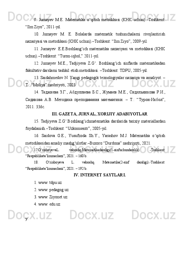 9.   Jumayev   M.E.   Matematika   o qitish   metodikasi   (KHK   uchun).–Toshkent:ʻ
“Ilm Ziyo”, 2011-yil.
10.   Jumayev   M.   E.   Bolalarda   matematik   tushunchalarni   rivojlantirish
nazariyasi va metodikasi (KHK uchun).–Toshkent: “Ilm Ziyo”, 2009-yil.
11.   Jumayev   .E.E.Boshlang ich   matematika   nazariyasi   va   metodikasi   (KHK	
ʻ
uchun).–Toshkent: “Turon-iqbol,” 2011-yil.
12.   Jumayev   M.E.,   Tadjiyeva   Z.G .   Boshlang ich   sinflarda   matematikadan	
ʻ ʻ
fakultativ darslarni tashkil etish metodikasi. –Toshkent: TDPU, 2005-yil. 
13. Saidahmedov N. Yangi pedagogik texnologiyalar nazariya va amaliyot. –
T.: “Moliya” nashriyoti, 2003.
14.   Таджиева   З.Г.,   Абдуллаева   Б.С.,   Жумаев   М.Е.,   Сидел ь никова   Р.И.,
Садикова   А.В.   Методика   преподавания   математики.   –   Т.:   “ Турон-Икбол ” ,
2011. 336с.
III. GAZETA, JURNAL, XORIJIY ADABIYOTLAR
15. Tadjiyeva Z.G .Boshlang ichmat	
ʻ ʻ e matika darslarida tarixiy materiallardan
foydalanish. – Toshk e nt: “Uzkomsentr”, 2005-yil.
16.   Saidova   G.E.,   Yusufzoda   Sh.Y.,   Yarashov   M.J.   Matematika   o qitish	
ʻ
metodikasidan amaliy mashg ulotlar.–Buxoro:“Durdona” nashriyoti, 2021.	
ʻ
17.O rinboyevaL.   vaboshq.Matematikadarsligi(1-sinfuchundarslik).   -Toshkent:	
ʻ
“Respublikata’limmarkazi”, 2021. – 160 b. 
18.   O rinboyeva   L.   vaboshq.   Matematika(2-sinf   darsligi).-Toshkent:	
ʻ
“Respublikata’limmarkazi”, 2021. – 192 b.
IV. INTERNET SAYTLARI.
1.  www. tdpu.uz
2.  www. pedagog.uz
3.  www. Ziyonet.uz
4.  www. edu.uz
y.