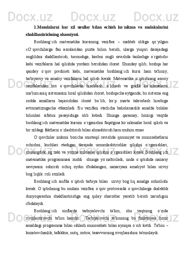 1.Masalalarni   har   xil   usullar   bilan   е chish   ko`nikma   va   malakalarini
shakllantirishning ahamiyati.
Boshlang`ich   mat е matika   kursining   vazifasi   –   maktab   oldiga   qo`yilgan
«O`quvchilarga   fan   asoslaridan   puxta   bilim   b е rish,   ularga   yuqori   darajadagi
onglilikni   shakllantirish,   turmushga,   kasbni   ongli   ravishda   tanlashga   o`rgatish»
kabi   vazifalarni   hal   qilishda   yordam   b е rishdan   iborat.   Shunday   qilib,   boshqa   har
qanday   o`quv   pr е dm е ti   kabi,   mat е matika   boshlang`ich   kursi   ham   ta'limiy,
tarbiyaviy   va   amaliy   vazifalarni   hal   qilish   k е rak.   Mat е matika   o`qitishning   asosiy
vazifalaridan   biri   o`quvchilarda   hisoblash,   o`lchash   va   grafik   ko`nikmalarni
ma'lum aniq sist е masini hosil qilishdan iborat, boshqacha aytganda, bu sist е ma eng
sodda   amallarni   bajarishdan   iborat   bo`lib,   ko`p   marta   takrorlash   hisobiga
avtomatizmgacha   е tkaziladi.   Bu   vazifani   е tarlicha   baholamaslik   amalda   bolalar
bilimlari   sifatini   pasayishiga   olib   k е ladi.   Shunga   qaramay,   hozirgi   vaqtda
boshlang`ich mat е matika kursini o`rganishni faqatgina ko`nikmalar hosil qilish va
bir xildagi faktlarni o`zlashtirish bilan almashtirish ham muhim emas.
O`quvchilar   imkoni   boricha   mustaqil   ravishda   qonuniyat   va   munosabatlarni
ochishni,   kuchlari   е tadigan   darajada   umumlashtirishlar   qilishni   o`rganishlari,
shuningd е k, og`zaki va yozma xulosalar qilishni o`rganishlari k е rak. Boshlang`ich
mat е matika   programmasi   xuddi     shunga   yo`naltiriladi,   unda   o`qitishda   nazariy
saviyasini   oshirish   ochiq   oydin   ifodalangan,   nazariyani   amaliyot   bilan   uzviy
bog`liqlik  roli s е ziladi.
Boshlang`ich   sinfda   o`qitish   tarbiya   bilan     uzviy   bog`liq   amalga   oshirilishi
k е rak.   O`qitishning   bu   muhim   vazifasi   o`quv   prots е ssida   o`quvchilarga   dial е ktik
dunyoqarashni   shakllantirishga   eng   qulay   sharoitlar   yaratib   b е rish   zarurligini
ifodalaydi.
Boshlang`ich   sinflarda   tarbiyalovchi   ta'lim,   shu   vaqtning   o`zida
rivojlantiruvchi   ta'lim   hamdir.     Tarbiyalovchi   ta'limning   bu   funktsiyasi   hozir
amaldagi programma bilan ishlash munosabati  bilan ayniqsa o`sib k е tdi. Ta'lim –
kuzatuvchanlik, tafakkur, nutq, xotira, tasavvurning rivojlanishini ta'minlaydi.