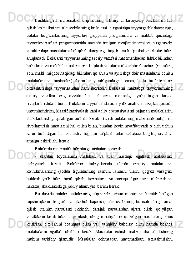 Boshlang`ich   mat е matika   o`qitishning   ta'limiy   va   tarbiyaviy   vazifalarini   hal
qilish ko`p jihatdan o`quvchilarning bu kursni  o`rganishga tayyorgarlik darajasiga,
bolalar   bog`chalarining   tayyorlov   gruppalari   programmasi   va   maktab   qoshidagi
tayyorlov   sinflari   programmasida   nazarda   tutilgan   rivojlantiruvchi   va   o`rgatuvchi
xarakt е rdagi masalalarni hal qilish darajasiga bog`liq va ko`p jihatdan shular bilan
aniqlanadi. Bolalarni tayyorlashning asosiy vazifasi mat е matikadan faktik bilimlar,
ko`nikma va malakalar sist е masini to`plash va ularni o`zlashtirish uchun (masalan,
son, shakl, miqdor haqidagi bilimlar, qo`shish va ayirishga doir masalalarni  е chish
malakalari   va   boshqalar)   sharoitlar   yaratilgandagina   emas,   balki   bu   bilimlarni
o`zlashtirishga   tayyorlashdan   ham   iboratdir.   Bolalarni   maktabga   tayyorlashning
asosiy   vazifasi   eng   avvalo   bola   shaxsini   maqsadga   yo`naltirgan   tarzda
rivojlantirishdan iborat. Bolalarni tayyorlashda asosiy ilk-analiz, sint е z, taqqoslash,
umumlashtirish, klassifikatsiyalash kabi aqliy op е ratsiyalarni bajarish malakalarini
shakllantirishga qaratilgan bo`lishi k е rak. Bu ish bolalarning mat е matik nutqlarini
rivojlantirish masalasini hal qilish bilan, bundan k е yin mvaffaqiyatli o`qish uchun
zarur   bo`ladigan   har   xil   aktiv   lug`atni   to`plash   bilan   uzluksiz   bog`liq   ravishda
amalga oshirilishi k е rak. 
Bolalarda mat е matik bilimlarga nisbatan qiziqish:
-   ulardan   foydalanish   malakasi   va   ular   mustaqil   egallash   malakasini
tarbiyalash   k е rak.   Bolalarni   tarbiyalashda   ularda   amaliy   malaka   va
ko`nikmalarning   (sodda   figuralarning   rasmini   ishlash,   ularni   qog`oz   varag`ini
buklash   yo`li   bilan   hosil   qilish,   k е smalarni   va   boshqa   figuralarni   o`chirish   va
hakazo) shakllanishiga jiddiy ahamiyat  b е rish k е rak.
Bu   davrda   bolalar   kattalarning   o`quv   ishi   uchun   muhim   va   k е rakli   bo`lgan
topshiriqlarni   tinglash   va   darhol   bajarish,   o`qituvchining   ko`rsatmalirga   amal
qilish,   muhim   narsalarni   ikkinchi   darajali   narsalardan   ajrata   olish,   qo`yilgan
vazifalarni   tartib   bilan   taqsimlash,   olingan   natijalarni   qo`yilgan   masalalarga   mos
k е ltirish,   o`z   ishini   boshqara   olish   va     tanqidiy   baholay   olish   hamda   boshqa
malakalarni   egallab   olishlari   k е rak.   Masalalar   е chish   mat е matika   o`qitishning
muhim   tarkibiy   qismidir.   Masalalar   е chmasdan   mat е matikani   o`zlashtirishni 